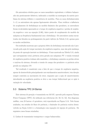 Os autovalores obtidos para os casos monof´asico equivalente e trif´asico balance-
ado s˜ao praticamente idˆenticos, indicando a exatid˜ao na montagem da matriz jaco-
biana do sistema trif´asico e consistˆencia de modelos. Para os casos desbalanceados
1 e 2, os autovalores s˜ao apenas ligeiramente alterados. Para veriﬁcar a inﬂuˆencia
do acoplamento de desbalan¸cos no modelo dinˆamico dos geradores, os autovalores
foram recalculados ignorando-se o torque de seq¨uˆencia negativa e perdas de seq¨uˆen-
cia negativa e zero na equa¸c˜ao (3.36), ´unico ponto de acoplamento do modelo da
m´aquina na freq¨uˆencia fundamental com o desbalan¸co. Os autovalores assim encon-
trados s˜ao listados no prolongamento da parte inferior da Tabela 5.12, apenas para
os modos oscilat´orios.
Os resultados mostram que o pequeno efeito do desbalan¸co encontrado n˜ao ´e pro-
vocado pela a¸c˜ao de torque mecˆanico da seq¨uˆencia negativa, mas sim pela mudan¸ca
do ponto de opera¸c˜ao inerente ao desbalan¸co. Como mostrado na Tabela 5.11, ainda
que carregamento total, potˆencia ativa gerada nas m´aquinas PV e tens˜ao terminal
de seq¨uˆencia positiva tenham sido mantidos, o desbalan¸co aumenta as perdas ativas
e reativas do sistema, elevando a tens˜ao de campo dos geradores e a potˆencia ativa
gerada na m´aquina V θ.
Tal resultado ´e consistente com o fato de que o torque de seq¨uˆencia negativa,
apesar de desenvolvido principalmente nos enrolamentos amortecedores, tem dire¸c˜ao
sempre contr´aria ao movimento do rotor, enquanto que a a¸c˜ao de amortecimento
introduzida na seq¨uˆencia positiva se deve a um torque bidirecional que se op˜oe `a
varia¸c˜ao de velocidade.
5.3 Sistema TPC 24 Barras
Este sistema de gera¸c˜ao e transmiss˜ao em 345 kV, operado pela empresa Taiwan
Power Company (TPC), foi utilizado nas referˆencias [41, 50, 51, 52]. Seu diagrama
uniﬁlar, com 24 barras e 8 geradores, est´a reproduzido na Figura 5.14. Nele foram
avaliados, em estudos de ﬂuxo de potˆencia, o limitador de potˆencia reativa desen-
volvido na Se¸c˜ao 3.3.6.5 e a formula¸c˜ao com equa¸c˜oes de inje¸c˜ao de potˆencia. Os
seguintes casos foram estudados:
1) Linhas de transmiss˜ao transpostas e cargas balanceadas;
149
 