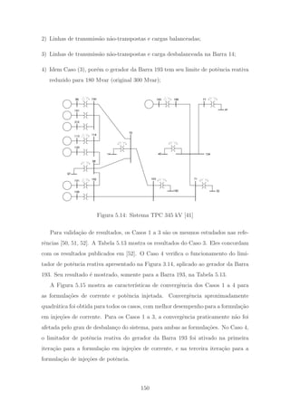 2) Linhas de transmiss˜ao n˜ao-transpostas e cargas balanceadas;
3) Linhas de transmiss˜ao n˜ao-transpostas e carga desbalanceada na Barra 14;
4) Idem Caso (3), por´em o gerador da Barra 193 tem seu limite de potˆencia reativa
reduzido para 180 Mvar (original 300 Mvar);
99
312
181
120
113
108
101
98
102
114
100
70
97
103 71
13414
190 32
45
193 196
41
77
Figura 5.14: Sistema TPC 345 kV [41]
Para valida¸c˜ao de resultados, os Casos 1 a 3 s˜ao os mesmos estudados nas refe-
rˆencias [50, 51, 52]. A Tabela 5.13 mostra os resultados do Caso 3. Eles concordam
com os resultados publicados em [52]. O Caso 4 veriﬁca o funcionamento do limi-
tador de potˆencia reativa apresentado na Figura 3.14, aplicado ao gerador da Barra
193. Seu resultado ´e mostrado, somente para a Barra 193, na Tabela 5.13.
A Figura 5.15 mostra as caracter´ısticas de convergˆencia dos Casos 1 a 4 para
as formula¸c˜oes de corrente e potˆencia injetada. Convergˆencia aproximadamente
quadr´atica foi obtida para todos os casos, com melhor desempenho para a formula¸c˜ao
em inje¸c˜oes de corrente. Para os Casos 1 a 3, a convergˆencia praticamente n˜ao foi
afetada pelo grau de desbalan¸co do sistema, para ambas as formula¸c˜oes. No Caso 4,
o limitador de potˆencia reativa do gerador da Barra 193 foi ativado na primeira
itera¸c˜ao para a formula¸c˜ao em inje¸c˜oes de corrente, e na terceira itera¸c˜ao para a
formula¸c˜ao de inje¸c˜oes de potˆencia.
150
 