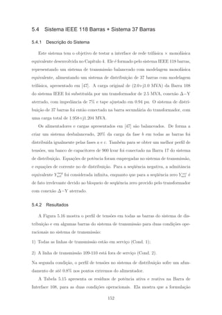 5.4 Sistema IEEE 118 Barras + Sistema 37 Barras
5.4.1 Descrição do Sistema
Este sistema tem o objetivo de testar a interface de rede trif´asica × monof´asica
equivalente desenvolvida no Cap´ıtulo 4. Ele ´e formado pelo sistema IEEE 118 barras,
representando um sistema de transmiss˜ao balanceado com modelagem monof´asica
equivalente, alimentando um sistema de distribui¸c˜ao de 37 barras com modelagem
trif´asica, apresentado em [47]. A carga original de (2.0+j1.0 MVA) da Barra 108
do sistema IEEE foi substitu´ıda por um transformador de 2.5 MVA, conex˜ao Δ−Y
aterrado, com impedˆancia de 7% e tape ajustado em 0.94 pu. O sistema de distri-
bui¸c˜ao de 37 barras foi ent˜ao conectado na barra secund´aria do transformador, com
uma carga total de 1.958+j1.204 MVA.
Os alimentadores e cargas apresentados em [47] s˜ao balanceados. De forma a
criar um sistema desbalanceado, 20% da carga da fase b em todas as barras foi
distribu´ıda igualmente pelas fases a e c. Tamb´em para se obter um melhor perﬁl de
tens˜oes, um banco de capacitores de 900 kvar foi conectado na Barra 17 do sistema
de distribui¸c˜ao. Equa¸c˜oes de potˆencia foram empregadas no sistema de transmiss˜ao,
e equa¸c˜oes de corrente no de distribui¸c˜ao. Para a seq¨uˆencia negativa, a admitˆancia
equivalente Y neg
nrt foi considerada inﬁnita, enquanto que para a seq¨uˆencia zero Y zer
nrt ´e
de fato irrelevante devido ao bloqueio de seq¨uˆencia zero provido pelo transformador
com conex˜ao Δ−Y aterrado.
5.4.2 Resultados
A Figura 5.16 mostra o perﬁl de tens˜oes em todas as barras do sistema de dis-
tribui¸c˜ao e em algumas barras do sistema de transmiss˜ao para duas condi¸c˜oes ope-
racionais no sistema de transmiss˜ao:
1) Todas as linhas de transmiss˜ao est˜ao em servi¸co (Cond. 1);
2) A linha de transmiss˜ao 109-110 est´a fora de servi¸co (Cond. 2).
Na segunda condi¸c˜ao, o perﬁl de tens˜oes no sistema de distribui¸c˜ao sofre um afun-
damento de at´e 0.8% nos pontos extremos do alimentador.
A Tabela 5.15 apresenta os res´ıduos de potˆencia ativa e reativa na Barra de
Interface 108, para as duas condi¸c˜oes operacionais. Ela mostra que a formula¸c˜ao
152
 