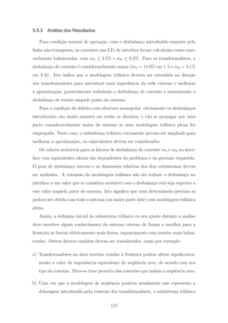 5.5.3 Análise dos Resultados
Para condi¸c˜ao normal de opera¸c˜ao, com o desbalan¸co introduzido somente pela
linha n˜ao-transposta, as correntes nas LTs de interface foram calculadas como razo-
avelmente balanceadas, com m2 ≤ 2.5% e m0 ≤ 0.2%. Para os transformadores, o
desbalan¸co de corrente ´e consideravelmente maior (m2 = 11.0% em 1–5 e m0 = 4.1%
em 2–6). Isto indica que a modelagem trif´asica deveria ser estendida na dire¸c˜ao
dos transformadores para introduzir mais impedˆancia da rede externa e melhorar
a aproxima¸c˜ao, possivelmente reduzindo o desbalan¸co de corrente e aumentando o
desbalan¸co de tens˜ao naquele ponto do sistema.
Para a condi¸c˜ao de defeito com abertura monopolar, obviamente os desbalan¸cos
introduzidos s˜ao muito maiores em todas as dire¸c˜oes, e v˜ao se propagar por uma
parte consideravelmente maior do sistema se uma modelagem trif´asica plena for
empregada. Neste caso, o subsistema trif´asico certamente precisa ser ampliado para
melhorar a aproxima¸c˜ao, ou equivalentes devem ser considerados.
Os valores aceit´aveis para os fatores de desbalan¸co de corrente m2 e m0 na inter-
face com equivalentes ideiais s˜ao dependentes do problema e da precis˜ao requerida.
O grau de desbalan¸co interno e as dimens˜oes relativas dos dois subsistemas devem
ser avaliados. A extens˜ao da modelagem trif´asica n˜ao ir´a reduzir o desbalan¸co na
interface a um valor que se considera aceit´avel caso o desbalan¸co real seja superior a
este valor naquela parte do sistema. Isto signiﬁca que uma determinada precis˜ao s´o
poder´a ser obtida com todo o sistema (ou maior parte dele) com modelagem trif´asica
plena.
Assim, a deﬁni¸c˜ao inicial do subsistema trif´asico ou seu ajuste durante a an´alise
deve envolver algum conhecimento do sistema externo de forma a escolher para a
fronteira as barras eletricamente mais fortes, supostamente com tens˜oes mais balan-
ceadas. Outros fatores tamb´em devem ser considerados, como por exemplo:
a) Transformadores na ´area externa vizinha `a fronteira podem afetar signiﬁcativa-
mente o valor da impedˆancia equivalente de seq¨uˆencia zero, de acordo com seu
tipo de conex˜ao. Deve-se tirar proveito das conex˜oes que isolam a seq¨uˆencia zero.
b) Uma vez que a modelagem de seq¨uˆencia positiva usualmente n˜ao representa a
defasagem introduzida pela conex˜ao dos transformadores, o subsistema trif´asico
157
 
