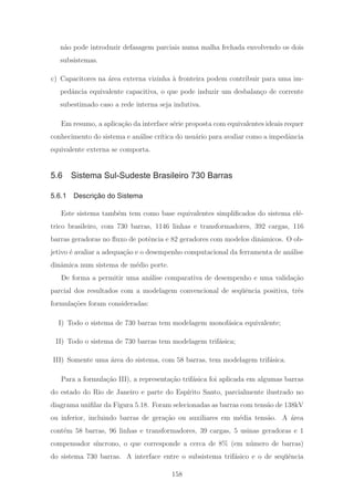 n˜ao pode introduzir defasagem parciais numa malha fechada envolvendo os dois
subsistemas.
c) Capacitores na ´area externa vizinha `a fronteira podem contribuir para uma im-
pedˆancia equivalente capacitiva, o que pode induzir um desbalan¸co de corrente
subestimado caso a rede interna seja indutiva.
Em resumo, a aplica¸c˜ao da interface s´erie proposta com equivalentes ideais requer
conhecimento do sistema e an´alise cr´ıtica do usu´ario para avaliar como a impedˆancia
equivalente externa se comporta.
5.6 Sistema Sul-Sudeste Brasileiro 730 Barras
5.6.1 Descrição do Sistema
Este sistema tamb´em tem como base equivalentes simpliﬁcados do sistema el´e-
trico brasileiro, com 730 barras, 1146 linhas e transformadores, 392 cargas, 116
barras geradoras no ﬂuxo de potˆencia e 82 geradores com modelos dinˆamicos. O ob-
jetivo ´e avaliar a adequa¸c˜ao e o desempenho computacional da ferramenta de an´alise
dinˆamica num sistema de m´edio porte.
De forma a permitir uma an´alise comparativa de desempenho e uma valida¸c˜ao
parcial dos resultados com a modelagem convencional de seq¨uˆencia positiva, trˆes
formula¸c˜oes foram consideradas:
I) Todo o sistema de 730 barras tem modelagem monof´asica equivalente;
II) Todo o sistema de 730 barras tem modelagem trif´asica;
III) Somente uma ´area do sistema, com 58 barras, tem modelagem trif´asica.
Para a formula¸c˜ao III), a representa¸c˜ao trif´asica foi aplicada em algumas barras
do estado do Rio de Janeiro e parte do Esp´ırito Santo, parcialmente ilustrado no
diagrama uniﬁlar da Figura 5.18. Foram selecionadas as barras com tens˜ao de 138kV
ou inferior, incluindo barras de gera¸c˜ao ou auxiliares em m´edia tens˜ao. A ´area
cont´em 58 barras, 96 linhas e transformadores, 39 cargas, 5 usinas geradoras e 1
compensador s´ıncrono, o que corresponde a cerca de 8% (em n´umero de barras)
do sistema 730 barras. A interface entre o subsistema trif´asico e o de seq¨uˆencia
158
 