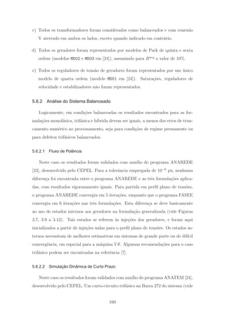 c) Todos os transformadores foram considerados como balanceados e com conex˜ao
Y aterrado em ambos os lados, exceto quando indicado em contr´ario.
d) Todos os geradores foram representados por modelos de Park de quinta e sexta
ordem (modelos MD02 e MD03 em [24]), assumindo para Rneg
o valor de 10%.
e) Todos os reguladores de tens˜ao de geradores foram representados por um ´unico
modelo de quarta ordem (modelo MD01 em [24]). Satura¸c˜oes, reguladores de
velocidade e estabilizadores n˜ao foram representados.
5.6.2 Análise do Sistema Balanceado
Logicamente, em condi¸c˜oes balanceadas os resultados encontrados para as for-
mula¸c˜oes monof´asica, trif´asica e h´ıbrida devem ser iguais, a menos dos erros de trun-
camento num´erico no processamento, seja para condi¸c˜oes de regime permanente ou
para defeitos trif´asicos balanceados.
5.6.2.1 Fluxo de Potência
Neste caso os resultados foram validados com aux´ılio do programa ANAREDE
[23], desenvolvido pelo CEPEL. Para a tolerˆancia empregada de 10−6
pu, nenhuma
diferen¸ca foi encontrada entre o programa ANAREDE e as trˆes formula¸c˜oes aplica-
das, com resultados rigorosamente iguais. Para partida em perﬁl plano de tens˜oes,
o programa ANAREDE convergiu em 5 itera¸c˜oes, enquanto que o programa FASEE
convergiu em 6 itera¸c˜oes nas trˆes formula¸c˜oes. Esta diferen¸ca se deve basicamente
ao uso de estados internos aos geradores na formula¸c˜ao generalizada (vide Figuras
3.7, 3.9 a 3.12). Tais estados se referem `as inje¸c˜oes dos geradores, e foram aqui
inicializados a partir de inje¸c˜oes nulas para o perﬁl plano de tens˜oes. Os estados in-
ternos necessitam de melhores estimativas em sistemas de grande porte ou de dif´ıcil
convergˆencia, em especial para a m´aquina V θ. Algumas recomenda¸c˜oes para o caso
trif´asico podem ser encontradas na referˆencia [7].
5.6.2.2 Simulação Dinâmica de Curto Prazo
Neste caso os resultados foram validados com aux´ılio do programa ANATEM [24],
desenvolvido pelo CEPEL. Um curto-circuito trif´asico na Barra 272 do sistema (vide
160
 