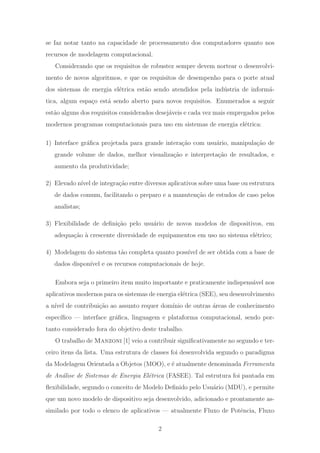 se faz notar tanto na capacidade de processamento dos computadores quanto nos
recursos de modelagem computacional.
Considerando que os requisitos de robustez sempre devem nortear o desenvolvi-
mento de novos algoritmos, e que os requisitos de desempenho para o porte atual
dos sistemas de energia el´etrica est˜ao sendo atendidos pela ind´ustria de inform´a-
tica, algum espa¸co est´a sendo aberto para novos requisitos. Enumerados a seguir
est˜ao alguns dos requisitos considerados desej´aveis e cada vez mais empregados pelos
modernos programas computacionais para uso em sistemas de energia el´etrica:
1) Interface gr´aﬁca projetada para grande intera¸c˜ao com usu´ario, manipula¸c˜ao de
grande volume de dados, melhor visualiza¸c˜ao e interpreta¸c˜ao de resultados, e
aumento da produtividade;
2) Elevado n´ıvel de integra¸c˜ao entre diversos aplicativos sobre uma base ou estrutura
de dados comum, facilitando o preparo e a manuten¸c˜ao de estudos de caso pelos
analistas;
3) Flexibilidade de deﬁni¸c˜ao pelo usu´ario de novos modelos de dispositivos, em
adequa¸c˜ao `a crescente diversidade de equipamentos em uso no sistema el´etrico;
4) Modelagem do sistema t˜ao completa quanto poss´ıvel de ser obtida com a base de
dados dispon´ıvel e os recursos computacionais de hoje.
Embora seja o primeiro item muito importante e praticamente indispens´avel nos
aplicativos modernos para os sistemas de energia el´etrica (SEE), seu desenvolvimento
a n´ıvel de contribui¸c˜ao ao assunto requer dom´ınio de outras ´areas de conhecimento
espec´ıﬁco — interface gr´aﬁca, linguagem e plataforma computacional, sendo por-
tanto considerado fora do objetivo deste trabalho.
O trabalho de Manzoni [1] veio a contribuir signiﬁcativamente no segundo e ter-
ceiro itens da lista. Uma estrutura de classes foi desenvolvida segundo o paradigma
da Modelagem Orientada a Objetos (MOO), e ´e atualmente denominada Ferramenta
de An´alise de Sistemas de Energia El´etrica (FASEE). Tal estrutura foi pautada em
ﬂexibilidade, segundo o conceito de Modelo Deﬁnido pelo Usu´ario (MDU), e permite
que um novo modelo de dispositivo seja desenvolvido, adicionado e prontamente as-
similado por todo o elenco de aplicativos — atualmente Fluxo de Potˆencia, Fluxo
2
 