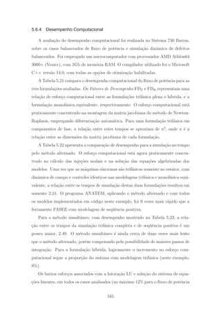 5.6.4 Desempenho Computacional
A avalia¸c˜ao do desempenho computacional foi realizada no Sistema 730 Barras,
sobre os casos balanceados de ﬂuxo de potˆencia e simula¸c˜ao dinˆamica de defeitos
balanceados. Foi empregado um microcomputador com processador AMD Athlon64
3000+ (Venice), com 1Gb de mem´oria RAM. O compilador utilizado foi o Microsoft
C++ vers˜ao 14.0, com todas as op¸c˜oes de otimiza¸c˜ao habilitadas.
A Tabela 5.21 compara o desempenho computacional do ﬂuxo de potˆencia para as
trˆes formula¸c˜oes avaliadas. Os Fatores de Desempenho FDT e FDH representam uma
rela¸c˜ao de esfor¸co computacional entre as formula¸c˜oes trif´asica plena e h´ıbrida, e a
formula¸c˜ao monof´asica equivalente, respectivamente. O esfor¸co computacional est´a
praticamente concentrado na montagem da matriz jacobiana do m´etodo de Newton-
Raphson, empregando diferencia¸c˜ao autom´atica. Para uma formula¸c˜ao trif´asica em
componentes de fase, a rela¸c˜ao entre estes tempos se aproxima de n2
, onde n ´e a
rela¸c˜ao entre as dimens˜oes da matriz jacobiana de cada formula¸c˜ao.
A Tabela 5.22 apresenta a compara¸c˜ao de desempenho para a simula¸c˜ao no tempo
pelo m´etodo alternado. O esfor¸co computacional est´a agora praticamente concen-
trado no c´alculo das inje¸c˜oes nodais e na solu¸c˜ao das equa¸c˜oes algebrizadas dos
modelos. Uma vez que as m´aquinas s´ıncronas s˜ao trif´asicas somente no estator, com
dinˆamica de campo e controles idˆenticos nas modelagens trif´asica e monof´asica equi-
valente, a rela¸c˜ao entre os tempos de simula¸c˜ao destas duas formula¸c˜oes resultou em
somente 2.24. O programa ANATEM, aplicando o m´etodo alternado e com todos
os modelos implementados em c´odigo neste exemplo, foi 9 vezes mais r´apido que a
ferramente FASEE com modelagem de seq¨uˆencia positiva.
Para o m´etodo simultˆaneo, com desempenho mostrado na Tabela 5.23, a rela-
¸c˜ao entre os tempos da simula¸c˜ao trif´asica completa e de seq¨uˆencia positiva ´e um
pouco maior, 2.49. O m´etodo simultˆaneo ´e ainda cerca de duas vezes mais lento
que o m´etodo alternado, por´em compensado pela possibilidade de maiores passos de
integra¸c˜ao. Para a formula¸c˜ao h´ıbrida, logicamente o incremento no esfor¸co com-
putacional segue a propor¸c˜ao do sistema com modelagem trif´asica (neste exemplo,
8%).
Os baixos esfor¸cos associados com a fatora¸c˜ao LU e solu¸c˜ao do sistema de equa-
¸c˜oes lineares, em todos os casos analisados (no m´aximo 12% para o ﬂuxo de potˆencia
165
 