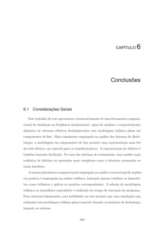 CAPÍTULO 6
Conclusões
6.1 Considerações Gerais
Este trabalho de tese apresentou o desenvolvimento de uma ferramenta computa-
cional de simula¸c˜ao na freq¨uˆencia fundamental, capaz de analisar o comportamento
dinˆamico de sistemas el´etricos desbalanceados com modelagem trif´asica plena em
componentes de fase. Mais comumente empregada na an´alise dos sistemas de distri-
bui¸c˜ao, a modelagem em componentes de fase permite uma representa¸c˜ao mais ﬁel
da rede el´etrica, em especial para os transformadores. A representa¸c˜ao de defeitos ´e
tamb´em bastante facilitada. No caso dos sistemas de transmiss˜ao, uma an´alise mais
real´ıstica de defeitos ou opera¸c˜oes mais complexas como a abertura monopolar se
torna imediata.
A mesma plataforma computacional empregada na an´alise convencional de seq¨uˆen-
cia positiva ´e empregada na an´alise trif´asica, bastando apenas redeﬁnir os dispositi-
vos como trif´asicos e aplicar os modelos correspondentes. A sele¸c˜ao de modelagem
trif´asica ou monof´asica equivalente ´e realizada em tempo de execu¸c˜ao do programa.
Para sistemas balanceados, esta habilidade em tese permite que uma simula¸c˜ao seja
realizada com modelagem trif´asica plena somente durante os instantes de desbalan¸co
imposto ao sistema.
168
 