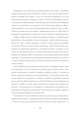 Empregando uma arquitetura de modelos deﬁnidos pelo usu´ario, a plataforma
computacional permite que os dispositivos el´etricos e seus controles sejam mais fa-
cilmente modelados pelo usu´ario, a partir de express˜oes matem´aticas ou de uma
representa¸c˜ao funcional por diagrama de blocos. T´ecnicas de diferencia¸c˜ao autom´a-
tica permitem a solu¸c˜ao simultˆanea destes modelos pelo m´etodo de Newton-Raphson
cl´assico, bem conhecido por sua robustez. No caso de modelos trif´asicos, a diferen-
cia¸c˜ao autom´atica se revela um recurso particularmente importante, pois a comple-
xidade dos modelos torna mais dif´ıcil a implementa¸c˜ao direta em c´odigo fonte de
linguagens de programa¸c˜ao, em especial no caso dos modelos de m´aquinas girantes.
Modelos trif´asicos mais acurados para m´aquinas s´ıncronas e de indu¸c˜ao foram
desenvolvidos. Para condi¸c˜oes de regime permanente, modelos dedicados para ge-
radores PV , PQ e V θ foram propostos. Controles e limites comumente aplicados
em estudos de ﬂuxo de potˆencia foram representados. Estes modelos foram equa-
cionados em componentes sim´etricos ou no dom´ınio de Park, e acoplados na rede
el´etrica em componentes de fase, com solu¸c˜ao convencional pelo m´etodo de Newton-
Raphson em aplica¸c˜oes de ﬂuxo de potˆencia ou em simula¸c˜ao dinˆamica pelo m´etodo
simultˆaneo. Os operadores de transforma¸c˜ao fase-seq¨uˆencia aplicados nas correntes
e tens˜oes terminais permitem que estes modelos sejam mais facilmente inclu´ıdos na
matriz jacobiana.
Foi desenvolvida uma formula¸c˜ao que permite que a modelagem trif´asica plena
em componentes de fase seja aplicada em somente parte do sistema el´etrico (sub-
sistema desbalanceado), mantendo modelagem seq¨uˆencia positiva no restante do
sistema (subsistema balanceado ou quase-balanceado). Uma interface passiva entre
os dois subsistemas foi proposta, e se baseia no princ´ıpio de equivalentes externos
para as redes de seq¨uˆencia negativa e zero. Ela foi inicialmente equacionada para um
elemento π trif´asico e passivo, sendo posteriormente estendida para modelos s´erie
gen´ericos. Foi mostrado que os operadores de transforma¸c˜ao fase-seq¨uˆencia tam-
b´em podem ser aplicados nas contribui¸c˜oes de derivadas destes modelos, segundo os
mesmos princ´ıpios utilizados nos modelos shunt.
Os resultados de testes realizados no Cap´ıtulo 5 mostraram que a solu¸c˜ao da for-
mula¸c˜ao h´ıbrida trif´asica × monof´asica equivalente pelo m´etodo de Newton-Raphson
´e robusta o bastante para aplica¸c˜oes gerais em sistemas reais de grande porte. A
169
 