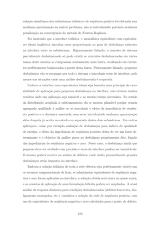 solu¸c˜ao simultˆanea dos subsistemas trif´asico e de seq¨uˆencia positiva foi efetuada sem
nenhuma aproxima¸c˜ao na matriz jacobiana, n˜ao se introduzindo portanto nenhuma
penaliza¸c˜ao na convergˆencia do m´etodo de Newton-Raphson.
Foi mostrado que a interface trif´asica × monof´asica equivalente com equivalen-
tes ideais impl´ıcitos introduz erros proporcionais ao grau de desbalan¸co existente
na interface entre os subsistemas. Rigorosamente falando, o conceito de sistema
parcialmente desbalanceado s´o pode existir se correntes desbalanceadas em v´arios
ramos deste sistema se compensam mutuamente num barra, resultando em corren-
tes perfeitamente balanceadas a partir desta barra. Praticamente falando, pequenos
desbalan¸cos v˜ao se propagar por todo o sistema e introduzir erros de interface, pelo
menos nas situa¸c˜oes onde uma an´alise desbalanceada ´e requerida.
Embora a interface com equivalentes ideais seja baseada num princ´ıpio de razo-
abilidade de aplica¸c˜ao para pequenos desbalan¸cos na interface, n˜ao existem muitos
cen´arios onde sua aplica¸c˜ao seja razo´avel e ao mesmo tempo necess´aria. No estudo
da distribui¸c˜ao acoplada `a subtransmiss˜ao ela se mostra plaus´ıvel porque estaria
agregando qualidade `a an´alise ao se introduzir o efeito da impedˆancia de seq¨uˆen-
cia positiva e a dinˆamica associada, sem estar introduzindo nenhuma aproxima¸c˜ao
al´em daquela j´a aceita no estudo em separado destes dois subsistemas. Em outras
aplica¸c˜oes, como por exemplo avalia¸c˜ao de desbalan¸cos para ´ındices de qualidade
de energia, o efeito da impedˆancia de seq¨uˆencia positiva deixa de ser um fator de-
terminante e o objetivo da an´alise passa ao desbalan¸co propriamente dito, fun¸c˜ao
das impedˆancias de seq¨uˆencia negativa e zero. Neste caso, o desbalan¸co ainda que
pequeno deve ser avaliado com precis˜ao e erros de interface podem ser inaceit´aveis.
O mesmo poder´a ocorrer na an´alise de defeitos, onde muito provavelmente grandes
desbalan¸cos ser˜ao impostos na interface.
Embora a solu¸c˜ao trif´asica de toda a rede el´etrica seja perfeitamente vi´avel com
os recursos computacionais de hoje, se admitˆancias equivalentes de seq¨uˆencia nega-
tiva e zero forem aplicadas na interface, a solu¸c˜ao obtida ser´a exata ou quase exata,
e os cen´arios de aplica¸c˜ao de uma formula¸c˜ao h´ıbrida podem ser ampliados. A atual
an´alise da resposta dinˆamica para condi¸c˜oes desbalanceadas (defeitos fase-terra, des-
ligamento monopolar, etc.) considera a solu¸c˜ao da rede de seq¨uˆencia positiva, com
uso de equivalentes de seq¨uˆencia negativa e zero calculados para o ponto de defeito.
170
 