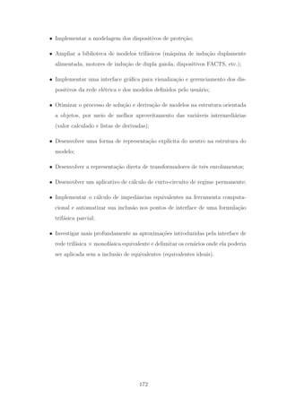 • Implementar a modelagem dos dispositivos de prote¸c˜ao;
• Ampliar a biblioteca de modelos trif´asicos (m´aquina de indu¸c˜ao duplamente
alimentada, motores de indu¸c˜ao de dupla gaiola, dispositivos FACTS, etc.);
• Implementar uma interface gr´aﬁca para visualiza¸c˜ao e gerenciamento dos dis-
positivos da rede el´etrica e dos modelos deﬁnidos pelo usu´ario;
• Otimizar o processo de solu¸c˜ao e deriva¸c˜ao de modelos na estrutura orientada
a objetos, por meio de melhor aproveitamento das vari´aveis intermedi´arias
(valor calculado e listas de derivadas);
• Desenvolver uma forma de representa¸c˜ao expl´ıcita do neutro na estrutura do
modelo;
• Desenvolver a representa¸c˜ao direta de transformadores de trˆes enrolamentos;
• Desenvolver um aplicativo de c´alculo de curto-circuito de regime permanente;
• Implementar o c´alculo de impedˆancias equivalentes na ferramenta computa-
cional e automatizar sua inclus˜ao nos pontos de interface de uma formula¸c˜ao
trif´asica parcial;
• Investigar mais profundamente as aproxima¸c˜oes introduzidas pela interface de
rede trif´asica × monof´asica equivalente e delimitar os cen´arios onde ela poderia
ser aplicada sem a inclus˜ao de equivalentes (equivalentes ideais).
172
 