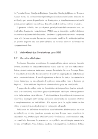 de Potˆencia ´Otimo, Simula¸c˜ao Dinˆamica Completa, Simula¸c˜ao R´apida no Tempo e
An´alise Modal em sistemas com representa¸c˜ao monof´asica equivalente. Tamb´em foi
veriﬁcado que, apesar de penalizada em desempenho, a plataforma computacional ´e
perfeitamente aplic´avel em sistemas do porte atual do sistema el´etrico brasileiro.
O presente trabalho tem por objetivo principal contribuir no quarto item, es-
tendendo a ferramenta computacional FASEE para a simula¸c˜ao e an´alise dinˆamica
em sistemas trif´asicos desbalanceados. Tamb´em ´e objetivo deste trabalho contribuir
para o iterfaciamento dos largamente empregados modelos de seq¨uˆencia positiva
ou positiva-negativa-zero com redes el´etricas ou modelos trif´asicos modelados em
componentes de fase.
1.2 Visão Geral dos Simuladores para SEE
1.2.1 Conceitos e Deﬁnições
Fenˆomenos dinˆamicos nos sistemas de energia el´etrica s˜ao de natureza bastante
diversa, ocorrendo de forma extremamente r´apida como no caso dos surtos atmos-
f´ericos, ou extremamente lenta como no caso da varia¸c˜ao da curva de carga di´aria.
A velocidade de resposta dos dispositivos de controle empregados no SEE tamb´em
varia consideravelmente. ´E usual representar as faixas de tempo para ocorrˆencia
destes fenˆomenos, ou para atua¸c˜ao de controles, num gr´aﬁco como o ilustrado na
Figura 1.1. Uma escala de freq¨uˆencias correspondente pode ser considerada.
`A esquerda do gr´aﬁco est˜ao os transit´orios eletromagn´eticos (surtos atmosf´e-
ricos e de manobra), envolvendo predominantemente intera¸c˜oes eletromagn´eticas
entre indutˆancias e capacitˆancias. `A direita est˜ao os transit´orios eletromecˆanicos,
envolvendo intera¸c˜oes entre energia mecˆanica armazenada em m´aquinas rotativas
e energia consumida na rede el´etrica. Em alguma parte da regi˜ao central os dois
efeitos se superp˜oem, podendo requerer tratamento adequado.
Associados ao fenˆomenos transit´orios, como elemento desencadeador, est˜ao as
perturba¸c˜oes ou eventos (queda de um raio, abertura de uma chave, ocorrˆencia de
um defeito, etc). Perturba¸c˜oes est˜ao diretamente relacionadas `a estabilidade do SEE,
ou capacidade do mesmo de permanecer em equil´ıbrio operativo ap´os a ocorrˆencia
de uma perturba¸c˜ao. Uma deﬁni¸c˜ao moderna e abrangente da estabilidade do SEE
3
 