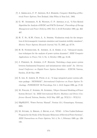 [7] J. Arrillaga, C. P. Arnold, B.J. Harker, Computer Modelling of Elec-
trical Power Systems, New Zealand, John Wiley & Sons Ltd., 1983.
[8] G. W. Anderson, N. R. Watson, C. P. Arnold, et al., “A New Hybrid
Algorithm for Analysis of HVDC and FACTs Systems”, Proceedings of Energy
Management and Power Delivery 1995, Vol. 2, 21-23 November 1995, pp. 462-
467.
[9] H. T. Su, K.W. Chan, L. A. Snider, “Evaluation study for the integra-
tion of electromagnetic transients simulator and transient stability simulator”,
Electric Power Systems Research Journal, Vol. 75, 2005, pp. 67-78.
[10] H. R. Fankhauser, K. Aneros, A.-A. Edris, et al., “Advanced simula-
tion techniques for the analysis of power system dynamics”, IEEE Computer
Applications in Power, Vol. 3, No. 4, October 1990, pp. 31-36.
[11] J. Persson, K. Aneros, J.-P. Hasler, “Switching a large power system
between fundamental frequency and instantaneous value mode”, In: Interna-
tional Conference on Digital Power System Simulators - ICDS’99, Vateras,
Sweden, 25-28 May 1999.
[12] X. Lei, E. Lerch, D. Povh, et al., “A large integrated power system soft-
ware package - NETOMAC”, International Conference on Power System Te-
chnology - POWERCON ’98 Proceedings, Vol. 1, 18-21 August 1998, pp. 17-22.
[13] M. Poller, C. Schmid, M. Schmieg, “Object Oriented Modeling of Power
System Devices”, In: IEEE International Electric Machines and Drives Con-
ference Record, Vateras, Sweden, 18-21 May 1997, pp. TC3/5.1 - TC3/5.3.
[14] DIgSILENT, “Power Factory Manual”, Version 13.1, Gomaringen, Germany,
2005.
[15] M. Stubbe, A. Bihain, J. Deuse, et al., “STAG – A New Uniﬁed Software
Program for the Study of the Dynamic Behaviour of Electrical Power Systems”,
IEEE Transactions on Power Systems, Vol. 4, No. 1, February 1989, pp. 129-
138.
174
 