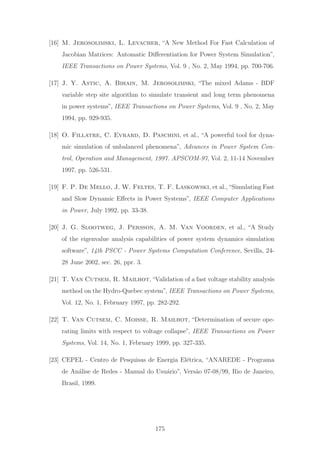 [16] M. Jerosolimski, L. Levacher, “A New Method For Fast Calculation of
Jacobian Matrices: Automatic Diﬀerentiation for Power System Simulation”,
IEEE Transactions on Power Systems, Vol. 9 , No. 2, May 1994, pp. 700-706.
[17] J. Y. Astic, A. Bihain, M. Jerosolimski, “The mixed Adams - BDF
variable step site algorithm to simulate transient and long term phenomena
in power systems”, IEEE Transactions on Power Systems, Vol. 9 , No. 2, May
1994, pp. 929-935.
[18] O. Fillatre, C. Evrard, D. Paschini, et al., “A powerful tool for dyna-
mic simulation of unbalanced phenomena”, Advances in Power System Con-
trol, Operation and Management, 1997. APSCOM-97, Vol. 2, 11-14 November
1997, pp. 526-531.
[19] F. P. De Mello, J. W. Feltes, T. F. Laskowski, et al.,“Simulating Fast
and Slow Dynamic Eﬀects in Power Systems”, IEEE Computer Applications
in Power, July 1992, pp. 33-38.
[20] J. G. Slootweg, J. Persson, A. M. Van Voorden, et al., “A Study
of the eigenvalue analysis capabilities of power system dynamics simulation
software”, 14th PSCC - Power Systems Computation Conference, Sevilla, 24-
28 June 2002, sec. 26, ppr. 3.
[21] T. Van Cutsem, R. Mailhot,“Validation of a fast voltage stability analysis
method on the Hydro-Quebec system”, IEEE Transactions on Power Systems,
Vol. 12, No. 1, February 1997, pp. 282-292.
[22] T. Van Cutsem, C. Moisse, R. Mailhot, “Determination of secure ope-
rating limits with respect to voltage collapse”, IEEE Transactions on Power
Systems, Vol. 14, No. 1, February 1999, pp. 327-335.
[23] CEPEL - Centro de Pesquisas de Energia El´etrica, “ANAREDE - Programa
de An´alise de Redes - Manual do Usu´ario”, Vers˜ao 07-08/99, Rio de Janeiro,
Brasil, 1999.
175
 