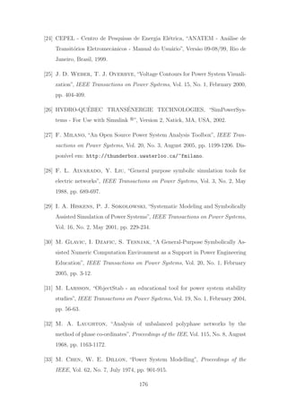 [24] CEPEL - Centro de Pesquisas de Energia El´etrica, “ANATEM - An´alise de
Transit´orios Eletromecˆanicos - Manual do Usu´ario”, Vers˜ao 09-08/99, Rio de
Janeiro, Brasil, 1999.
[25] J. D. Weber, T. J. Overbye,“Voltage Contours for Power System Visuali-
zation”, IEEE Transactions on Power Systems, Vol. 15, No. 1, February 2000,
pp. 404-409.
[26] HYDRO-QU´EBEC TRANS´ENERGIE TECHNOLOGIES, “SimPowerSys-
tems - For Use with Simulink ”, Version 2, Natick, MA, USA, 2002.
[27] F. Milano, “An Open Source Power System Analysis Toolbox”, IEEE Tran-
sactions on Power Systems, Vol. 20, No. 3, August 2005, pp. 1199-1206. Dis-
pon´ıvel em: http://thunderbox.uwaterloo.ca/~fmilano.
[28] F. L. Alvarado, Y. Liu, “General purpose symbolic simulation tools for
electric networks”, IEEE Transactions on Power Systems, Vol. 3, No. 2, May
1988, pp. 689-697.
[29] I. A. Hiskens, P. J. Sokolowski, “Systematic Modeling and Symbolically
Assisted Simulation of Power Systems”, IEEE Transactions on Power Systems,
Vol. 16, No. 2, May 2001, pp. 229-234.
[30] M. Glavic, I. Dzafic, S. Tesnjak, “A General-Purpose Symbolically As-
sisted Numeric Computation Environment as a Support in Power Engineering
Education”, IEEE Transactions on Power Systems, Vol. 20, No. 1, February
2005, pp. 3-12.
[31] M. Larsson, “ObjectStab - an educational tool for power system stability
studies”, IEEE Transactions on Power Systems, Vol. 19, No. 1, February 2004,
pp. 56-63.
[32] M. A. Laughton, “Analysis of unbalanced polyphase networks by the
method of phase co-ordinates”, Proceedings of the IEE, Vol. 115, No. 8, August
1968, pp. 1163-1172.
[33] M. Chen, W. E. Dillon, “Power System Modelling”, Proceedings of the
IEEE, Vol. 62, No. 7, July 1974, pp. 901-915.
176
 