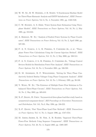 [43] W. W. Xu, H. W. Dommel, J. R. Marti,“A Synchronous Machine Model
for Three-Phase Harmonic Analysis and EMTP Initialization”, IEEE Transac-
tions on Power Systems, Vol. 6, No. 4, November 1991, pp. 1530-1538.
[44] C. W. Hansen, A. S. Debs, “Power System State Estimation Using Three-
phase Models”, IEEE Transactions on Power Systems, Vol. 10, No. 2, May
1995, pp. 818-824.
[45] A. Berman, W. Xu, “Analysis of Faulted Power Systems by Phase Coordi-
nates”, IEEE Transactions on Power Delivery, Vol. 13, No. 2, April 1998, pp.
587-595.
[46] P. A. N. Garcia, J. L. R. Pereira, S. Carneiro Jr., et al., “Three-
phase Power Flow Calculations Using the Current Injection Method”, IEEE
Transactions on Power Systems, Vol. 15, No. 2, May 2000, pp. 508-514.
[47] P. A. N. Garcia, J. L. R. Pereira, S. Carneiro Jr., “Voltage Control
Devices Models for Distribution Power Flow Analysis”, IEEE Transactions on
Power Systems, Vol. 16, No. 4, November 2001, pp. 586-593.
[48] D. M. Anderson, B. F. Wollenberg, “Solving for Three Phase Con-
ductively Isolated Busbar Voltages Using Phase Component Analysis”, IEEE
Transactions on Power Systems, Vol. 10, No. 1, February 1995, pp. 98-108.
[49] Y. Wang, W. Xu, “The Existence of Multiple Power Flow Solutions in Un-
balanced Three-Phase Circuits”, IEEE Transactions on Power Systems, Vol.
18, No. 2, May 2003, pp. 605-610.
[50] X.-P. Zhang, H. Chen,“Asymmetrical three-phase load-ﬂow study based on
symmetrical component theory”, IEE Proceedings on Generation Transmission
and Distribution, Vol. 141, No.3, May 1994, pp. 248-252.
[51] X.-P. Zhang, “Fast Three-Phase Load Flow Methods”, IEEE Transactions
on Power Systems, Vol. 11, No. 3, August 1996, pp. 1547-1554.
[52] M. Abdel-Akher, K. M. Nor, A. H. Rashid, “Improved Three-Phase
Power-Flow Methods Using Sequence Components”, IEEE Transactions on
Power Systems, Vol. 20, No. 3, August 2005, pp. 1389-1397.
178
 