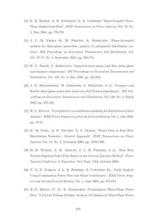 [53] E. R. Ramos, A. G. Exp´osito, G. A. Cordero, “Quasi-Coupled Three-
Phase Radial Load Flow”, IEEE Transactions on Power Systems, Vol. 19, No.
2, May 2004, pp. 776-781.
[54] J. C. M. Vieira Jr, W. Freitas, A. Morelato, “Phase-decoupled
method for three-phase power-ﬂow analysis of unbalanced distribution sys-
tems”, IEE Proceedings on Generation Transmission and Distribution, Vol.
151, Pt. C, No. 5, September 2004, pp. 568-574.
[55] B. C. Smith, J. Arrillaga, “Improved three-phase load ﬂow using phase
and sequence components”, IEE Proceedings on Generation Transmission and
Distribution, Vol. 145, No. 3, May 1998, pp. 245-250.
[56] J. G. Mayordomo, M. Izzeddine, S. Martinez, et al., “Compact and
ﬂexible three-phase power ﬂow based on a full Newton formulation”, IEE Pro-
ceedings on Generation Transmission and Distribution, Vol. 149, No. 2, March
2002, pp. 225-232.
[57] R. C. Dugan,“A perspective on transformer modeling for distribution system
analysis”, IEEE Power Engineering Society General Meeting, Vol. 1, July 2003,
pp. 13-17.
[58] R. M. Ciric, A. P. Feltrin, L. F. Ochoa, “Power Flow in Four-Wire
Distribution Networks - General Approach”, IEEE Transactions on Power
Systems, Vol. 18, No. 4, November 2003, pp. 1283-1290.
[59] D. R. Penido, L. R. Araujo, J. L. R. Pereira, et al., “Four Wire
Newton-Rapshon Power Flow Based on the Current Injection Method”, Power
Systems Conference & Exposition, New York, USA, October 2004.
[60] P. A. N. Garcia, J. L. R. Pereira, S. Carneiro Jr., “Fault Analysis
Using Continuation Power Flow and Phase Coordinates”, IEEE Power Engi-
neering Society General Meeting, Vol. 1, June 2004, pp. 872-874.
[61] X.-P. Zhang, P. Ju, E. Handschin, “Continuation Three-Phase Power
Flow: A Tool for Voltage Stability Analysis of Unbalanced Three-Phase Power
179
 