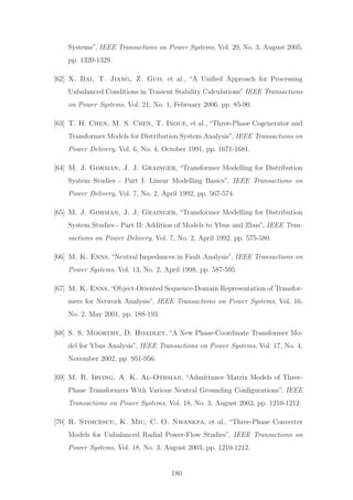 Systems”, IEEE Transactions on Power Systems, Vol. 20, No. 3, August 2005,
pp. 1320-1329.
[62] X. Bai, T. Jiang, Z. Guo, et al., “A Uniﬁed Approach for Processing
Unbalanced Conditions in Trasient Stability Calculations” IEEE Transactions
on Power Systems, Vol. 21, No. 1, February 2006, pp. 85-90.
[63] T. H. Chen, M. S. Chen, T. Inoue, et al., “Three-Phase Cogenerator and
Transformer Models for Distribution System Analysis”, IEEE Transactions on
Power Delivery, Vol. 6, No. 4, October 1991, pp. 1671-1681.
[64] M. J. Gorman, J. J. Grainger, “Transformer Modelling for Distribution
System Studies - Part I: Linear Modelling Basics”, IEEE Transactions on
Power Delivery, Vol. 7, No. 2, April 1992, pp. 567-574.
[65] M. J. Gorman, J. J. Grainger, “Transformer Modelling for Distribution
System Studies - Part II: Addition of Models to Ybus and Zbus”, IEEE Tran-
sactions on Power Delivery, Vol. 7, No. 2, April 1992, pp. 575-580.
[66] M. K. Enns, “Neutral Impedances in Fault Analysis”, IEEE Transactions on
Power Systems, Vol. 13, No. 2, April 1998, pp. 587-595.
[67] M. K. Enns,“Object-Oriented Sequence-Domain Representation of Transfor-
mers for Network Analysis”, IEEE Transactions on Power Systems, Vol. 16,
No. 2, May 2001, pp. 188-193.
[68] S. S. Moorthy, D. Hoadley, “A New Phase-Coordinate Transformer Mo-
del for Ybus Analysis”, IEEE Transactions on Power Systems, Vol. 17, No. 4,
November 2002, pp. 951-956.
[69] M. R. Irving, A. K. Al-Othman, “Admittance Matrix Models of Three-
Phase Transformers With Various Neutral Grounding Conﬁgurations”, IEEE
Transactions on Power Systems, Vol. 18, No. 3, August 2003, pp. 1210-1212.
[70] R. Stoicescu, K. Miu, C. O. Nwankpa, et al., “Three-Phase Converter
Models for Unbalanced Radial Power-Flow Studies”, IEEE Transactions on
Power Systems, Vol. 18, No. 3, August 2003, pp. 1210-1212.
180
 