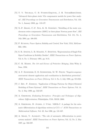 [71] T. V. Trujillo, C. R. Fuerte-Esquivel, J. H. TovarHern´andez,
“Advanced three-phase static VAr compensator models for power ﬂow analy-
sis”, IEE Proceedings on Generation Transmission and Distribution, Vol. 150,
No. 1, January 2003, pp. 119-127.
[72] X.-P. Zhang, C.-F. Xue, K. R. Godfrey, “Modelling of the static syn-
chronous series compensator (SSSC) in three-phase Newton power ﬂow”, IEE
Proceedings on Generation Transmission and Distribution, Vol. 151, No. 4,
July 2004, pp. 486-494.
[73] P. Kundur, Power System Stability and Control, New York, USA, McGraw-
Hill, 1994.
[74] S. R. Atmuri, L. R. Malone, V. Burtnyk,“Representation of Single-Pole
Open Conditions in Stability Studies”, IEEE Transactions on Power Systems,
Vol. 6, No. 1, February 1991, pp. 9-15.
[75] C. R. Mason, The Art and Science of Protective Relaying, John Wiley &
Sons, 1956.
[76] A. F. Elneweihi, E. O. Schweitzer, M. W. Feltis, “Negative-sequence
overcurrent element application and coordination in distribution protection”,
IEEE Transactions on Power Delivery, Vol. 8, No. 3, July 1993, pp. 915-924.
[77] J. Zhu, P. Jossman, “Application of Design Patterns for Object-Oriented
Modeling of Power Systems”, IEEE Transactions on Power Systems, Vol. 14,
No. 2, May 1999, pp. 532-537.
[78] A. Griewank, Evaluating Derivatives: Principles and Techniques of Algo-
rithmic Diﬀerentiation, Philadelphia, USA, SIAM, 2000.
[79] A. Griewank, D. Juedes, J. Utke, “ADOL-C: A package for the auto-
matic diﬀerentiation of algorithms written in C/C++” ACM Transactions on
Mathematical Software, Vol. 22, Jun 1996, pp. 131-167.
[80] A. Ibsais, V. Ajjarapu, “The role of automatic diﬀerentiation in power
system analysis”, IEEE Transactions on Power Systems, Vol. 12, No. 2, May
1997, pp. 592-597.
181
 