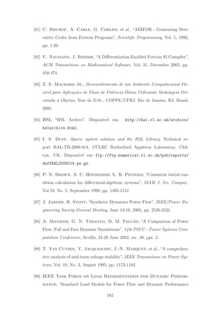 [81] C. Bischof, A. Carle, G. Corliss, et al., “ADIFOR - Generating Deri-
vative Codes from Fortran Programs”, Scientiﬁc Programming, Vol. 1, 1992,
pp. 1-29.
[82] U. Naumann, J. Riehme, “A Diﬀerentiation-Enabled Fortran 95 Compiler”,
ACM Transactions on Mathematical Software, Vol. 31, December 2005, pp.
458-474.
[83] Z. S. Machado Jr., Desenvolvimento de um Ambiente Computacional Fle-
x´ıvel para Aplica¸c˜oes de Fluxo de Potˆencia ´Otimo Utilizando Modelagem Ori-
entada a Objetos, Tese de D.Sc., COPPE/UFRJ, Rio de Janeiro, RJ, Brasil,
2005.
[84] HSL “HSL Archive”. Dispon´ıvel em: http://hsl.rl.ac.uk/archive/
hslarchive.html.
[85] I. S. Duff, Sparse system solution and the HSL Library, Technical re-
port RAL-TR-2006-014, CCLRC Rutherford Appleton Laboratory, Chil-
ton, UK. Dispon´ıvel em ftp://ftp.numerical.rl.ac.uk/pub/reports/
duffRAL2006014.ps.gz.
[86] P. N. Brown, A. C. Hindmarsh, L. R. Petzold, “Consistent initial con-
dition calculation for diﬀerential-algebraic systems”, SIAM J. Sci. Comput.,
Vol.19, No. 5, September 1998, pp. 1495-1512.
[87] J. Jardim, B. Stott, “Synthetic Dynamics Power Flow”, IEEE/Power En-
gineering Society General Meeting, June 12-16, 2005, pp. 2526-2531.
[88] A. Manzoni, G. N. Taranto, D. M. Falc˜ao, “A Comparison of Power
Flow, Full and Fast Dynamic Simulations”, 14th PSCC - Power Systems Com-
putation Conference, Sevilla, 24-28 June 2002, sec. 38, ppr. 2.
[89] T. Van Cutsen, Y. Jacquemart, J.-N. Marquet, et al., “A comprehen-
sive analysis of mid-term voltage stability”, IEEE Transactions on Power Sys-
tems, Vol. 10, No. 3, August 1995, pp. 1173-1182.
[90] IEEE Task Force on Load Representation for Dynamic Perfor-
mance, “Standard Load Models for Power Flow and Dynamic Performance
182
 
