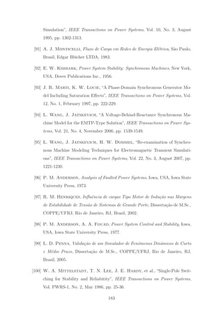 Simulation”, IEEE Transactions on Power Systems, Vol. 10, No. 3, August
1995, pp. 1302-1313.
[91] A. J. Monticelli, Fluxo de Carga em Redes de Energia El´etrica, S˜ao Paulo,
Brasil, Edgar Bl¨ucher LTDA, 1983.
[92] E. W. Kimbark, Power System Stability: Synchronous Machines, New York,
USA, Dover Publications Inc., 1956.
[93] J. R. Marti, K. W. Louie, “A Phase-Domain Synchronous Generator Mo-
del Including Saturation Eﬀects”, IEEE Transactions on Power Systems, Vol.
12, No. 1, February 1997, pp. 222-229.
[94] L. Wang, J. Jatskevich, “A Voltage-Behind-Reactance Synchronous Ma-
chine Model for the EMTP-Type Solution”, IEEE Transactions on Power Sys-
tems, Vol. 21, No. 4, November 2006, pp. 1539-1549.
[95] L. Wang, J. Jatskevich, H. W. Dommel, “Re-examination of Synchro-
nous Machine Modeling Techniques for Electromagnetic Transient Simulati-
ons”, IEEE Transactions on Power Systems, Vol. 22, No. 3, August 2007, pp.
1221-1230.
[96] P. M. Anderson, Analysis of Faulted Power Systems, Iowa, USA, Iowa State
University Press, 1973.
[97] R. M. Henriques, Inﬂuˆencia de cargas Tipo Motor de Indu¸c˜ao nas Margens
de Estabilidade de Tens˜ao de Sistemas de Grande Porte, Disserta¸c˜ao de M.Sc.,
COPPE/UFRJ, Rio de Janeiro, RJ, Brasil, 2002.
[98] P. M. Anderson, A. A. Fouad, Power System Control and Stability, Iowa,
USA, Iowa State University Press, 1977.
[99] L. D. Penna, Valida¸c˜ao de um Simulador de Fenˆomenos Dinˆamicos de Curto
e M´edio Prazo, Disserta¸c˜ao de M.Sc., COPPE/UFRJ, Rio de Janeiro, RJ,
Brasil, 2005.
[100] W. A. Mittelstadt, T. N. Lee, J. E. Hardy, et al., “Single-Pole Swit-
ching for Stability and Reliabitity”, IEEE Transactions on Power Systems,
Vol. PWRS-1, No. 2, May 1986, pp. 25-36.
183
 