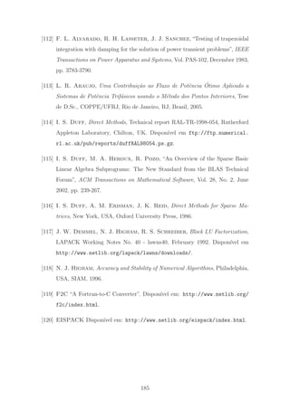 [112] F. L. Alvarado, R. H. Lasseter, J. J. Sanchez, “Testing of trapezoidal
integration with damping for the solution of power transient problems”, IEEE
Transactions on Power Apparatus and Systems, Vol. PAS-102, December 1983,
pp. 3783-3790.
[113] L. R. Araujo, Uma Contribui¸c˜ao ao Fluxo de Potˆencia ´Otimo Aplicado a
Sistemas de Potˆencia Trif´asicos usando o M´etodo dos Pontos Interiores, Tese
de D.Sc., COPPE/UFRJ, Rio de Janeiro, RJ, Brasil, 2005.
[114] I. S. Duff, Direct Methods, Technical report RAL-TR-1998-054, Rutherford
Appleton Laboratory, Chilton, UK. Dispon´ıvel em ftp://ftp.numerical.
rl.ac.uk/pub/reports/duffRAL98054.ps.gz.
[115] I. S. Duff, M. A. Heroux, R. Pozo, “An Overview of the Sparse Basic
Linear Algebra Subprograms: The New Standard from the BLAS Technical
Forum”, ACM Transactions on Mathematical Software, Vol. 28, No. 2, June
2002, pp. 239-267.
[116] I. S. Duff, A. M. Erisman, J. K. Reid, Direct Methods for Sparse Ma-
trices, New York, USA, Oxford University Press, 1986.
[117] J. W. Demmel, N. J. Higham, R. S. Schreiber, Block LU Factorization,
LAPACK Working Notes No. 40 - lawns40, February 1992. Dispon´ıvel em
http://www.netlib.org/lapack/lawns/downloads/.
[118] N. J. Higham, Accuracy and Stability of Numerical Algorithms, Philadelphia,
USA, SIAM, 1996.
[119] F2C “A Fortran-to-C Converter”. Dispon´ıvel em: http://www.netlib.org/
f2c/index.html.
[120] EISPACK Dispon´ıvel em: http://www.netlib.org/eispack/index.html.
185
 
