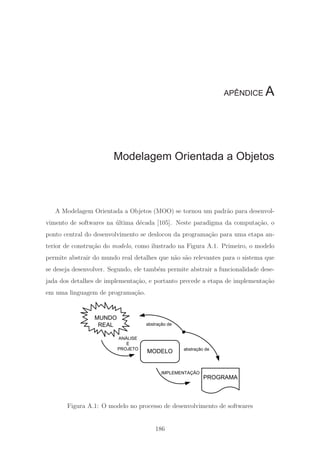 APÊNDICE A
Modelagem Orientada a Objetos
A Modelagem Orientada a Objetos (MOO) se tornou um padr˜ao para desenvol-
vimento de softwares na ´ultima d´ecada [105]. Neste paradigma da computa¸c˜ao, o
ponto central do desenvolvimento se deslocou da programa¸c˜ao para uma etapa an-
terior de constru¸c˜ao do modelo, como ilustrado na Figura A.1. Primeiro, o modelo
permite abstrair do mundo real detalhes que n˜ao s˜ao relevantes para o sistema que
se deseja desenvolver. Segundo, ele tamb´em permite abstrair a funcionalidade dese-
jada dos detalhes de implementa¸c˜ao, e portanto precede a etapa de implementa¸c˜ao
em uma linguagem de programa¸c˜ao.
MODELO
PROGRAMA
MUNDO
REAL
IMPLEMENTAÇÃO
ANÁLISE
E
PROJETO
abstração de
abstração de
Figura A.1: O modelo no processo de desenvolvimento de softwares
186
 
