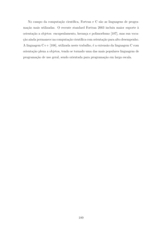 No campo da computa¸c˜ao cient´ıﬁca, Fortran e C s˜ao as linguagens de progra-
ma¸c˜ao mais utilizadas. O recente standard Fortran 2003 incluiu maior suporte `a
orienta¸c˜ao a objetos: encapsulamento, heran¸ca e polimorﬁsmo [107], mas sua voca-
¸c˜ao ainda permanece na computa¸c˜ao cient´ıﬁca com orienta¸c˜ao para alto desempenho.
A linguagem C++ [108], utilizada neste trabalho, ´e a extens˜ao da linguagem C com
orienta¸c˜ao plena a objetos, tendo se tornado uma das mais populares linguagens de
programa¸c˜ao de uso geral, sendo orientada para programa¸c˜ao em larga escala.
189
 