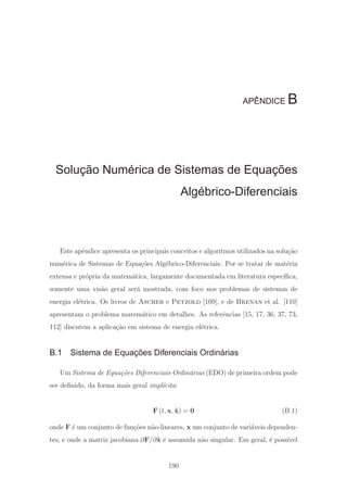 APÊNDICE B
Solução Numérica de Sistemas de Equações
Algébrico-Diferenciais
Este apˆendice apresenta os principais conceitos e algoritmos utilizados na solu¸c˜ao
num´erica de Sistemas de Equa¸c˜oes Alg´ebrico-Diferenciais. Por se tratar de mat´eria
extensa e pr´opria da matem´atica, largamente documentada em literatura espec´ıﬁca,
somente uma vis˜ao geral ser´a mostrada, com foco nos problemas de sistemas de
energia el´etrica. Os livros de Ascher e Petzold [109], e de Brenan et al. [110]
apresentam o problema matem´atico em detalhes. As referˆencias [15, 17, 36, 37, 73,
112] discutem a aplica¸c˜ao em sistema de energia el´etrica.
B.1 Sistema de Equações Diferenciais Ordinárias
Um Sistema de Equa¸c˜oes Diferenciais Ordin´arias (EDO) de primeira ordem pode
ser deﬁnido, da forma mais geral impl´ıcita:
F (t, x, ˙x) = 0 (B.1)
onde F ´e um conjunto de fun¸c˜oes n˜ao-lineares, x um conjunto de vari´aveis dependen-
tes, e onde a matriz jacobiana ∂F/∂ ˙x ´e assumida n˜ao singular. Em geral, ´e poss´ıvel
190
 
