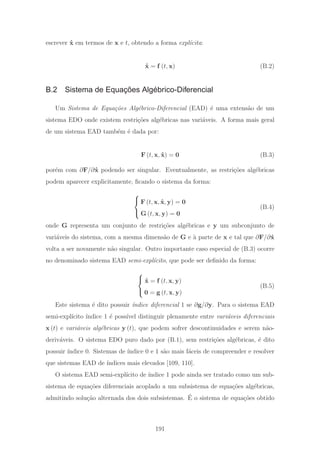 escrever ˙x em termos de x e t, obtendo a forma expl´ıcita:
˙x = f (t, x) (B.2)
B.2 Sistema de Equações Algébrico-Diferencial
Um Sistema de Equa¸c˜oes Alg´ebrico-Diferencial (EAD) ´e uma extens˜ao de um
sistema EDO onde existem restri¸c˜oes alg´ebricas nas vari´aveis. A forma mais geral
de um sistema EAD tamb´em ´e dada por:
F (t, x, ˙x) = 0 (B.3)
por´em com ∂F/∂ ˙x podendo ser singular. Eventualmente, as restri¸c˜oes alg´ebricas
podem aparecer explicitamente, ﬁcando o sistema da forma:
⎧
⎨
⎩
F (t, x, ˙x, y) = 0
G (t, x, y) = 0
(B.4)
onde G representa um conjunto de restri¸c˜oes alg´ebricas e y um subconjunto de
vari´aveis do sistema, com a mesma dimens˜ao de G e `a parte de x e tal que ∂F/∂ ˙x
volta a ser novamente n˜ao singular. Outro importante caso especial de (B.3) ocorre
no denominado sistema EAD semi-expl´ıcito, que pode ser deﬁnido da forma:
⎧
⎨
⎩
˙x = f (t, x, y)
0 = g (t, x, y)
(B.5)
Este sistema ´e dito possuir ´ındice diferencial 1 se ∂g/∂y. Para o sistema EAD
semi-expl´ıcito ´ındice 1 ´e poss´ıvel distinguir plenamente entre vari´aveis diferenciais
x (t) e vari´aveis alg´ebricas y (t), que podem sofrer descontinuidades e serem n˜ao-
deriv´aveis. O sistema EDO puro dado por (B.1), sem restri¸c˜oes alg´ebricas, ´e dito
possuir ´ındice 0. Sistemas de ´ındice 0 e 1 s˜ao mais f´aceis de compreender e resolver
que sistemas EAD de ´ındices mais elevados [109, 110].
O sistema EAD semi-expl´ıcito de ´ındice 1 pode ainda ser tratado como um sub-
sistema de equa¸c˜oes diferenciais acoplado a um subsistema de equa¸c˜oes alg´ebricas,
admitindo solu¸c˜ao alternada dos dois subsistemas. ´E o sistema de equa¸c˜oes obtido
191
 