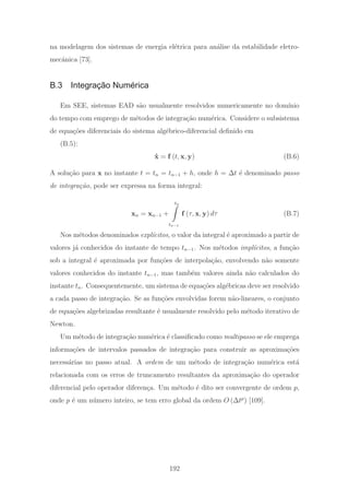 na modelagem dos sistemas de energia el´etrica para an´alise da estabilidade eletro-
mecˆanica [73].
B.3 Integração Numérica
Em SEE, sistemas EAD s˜ao usualmente resolvidos numericamente no dom´ınio
do tempo com emprego de m´etodos de integra¸c˜ao num´erica. Considere o subsistema
de equa¸c˜oes diferenciais do sistema alg´ebrico-diferencial deﬁnido em
(B.5):
˙x = f (t, x, y) (B.6)
A solu¸c˜ao para x no instante t = tn = tn−1 + h, onde h = Δt ´e denominado passo
de integra¸c˜ao, pode ser expressa na forma integral:
xn = xn−1 +
tn
tn−1
f (τ, x, y) dτ (B.7)
Nos m´etodos denominados expl´ıcitos, o valor da integral ´e aproximado a partir de
valores j´a conhecidos do instante de tempo tn−1. Nos m´etodos impl´ıcitos, a fun¸c˜ao
sob a integral ´e aproximada por fun¸c˜oes de interpola¸c˜ao, envolvendo n˜ao somente
valores conhecidos do instante tn−1, mas tamb´em valores ainda n˜ao calculados do
instante tn. Consequentemente, um sistema de equa¸c˜oes alg´ebricas deve ser resolvido
a cada passo de integra¸c˜ao. Se as fun¸c˜oes envolvidas forem n˜ao-lineares, o conjunto
de equa¸c˜oes algebrizadas resultante ´e usualmente resolvido pelo m´etodo iterativo de
Newton.
Um m´etodo de integra¸c˜ao num´erica ´e classiﬁcado como multipasso se ele emprega
informa¸c˜oes de intervalos passados de integra¸c˜ao para construir as aproxima¸c˜oes
necess´arias no passo atual. A ordem de um m´etodo de integra¸c˜ao num´erica est´a
relacionada com os erros de truncamento resultantes da aproxima¸c˜ao do operador
diferencial pelo operador diferen¸ca. Um m´etodo ´e dito ser convergente de ordem p,
onde p ´e um n´umero inteiro, se tem erro global da ordem O (Δtp
) [109].
192
 