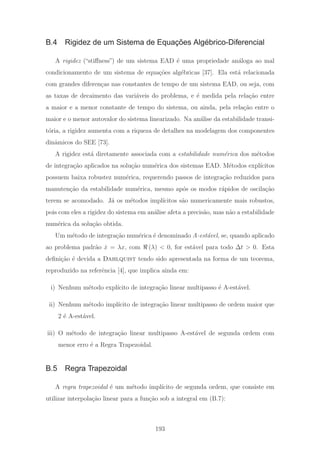 B.4 Rigidez de um Sistema de Equações Algébrico-Diferencial
A rigidez (“stiﬀness”) de um sistema EAD ´e uma propriedade an´aloga ao mal
condicionamento de um sistema de equa¸c˜oes alg´ebricas [37]. Ela est´a relacionada
com grandes diferen¸cas nas constantes de tempo de um sistema EAD, ou seja, com
as taxas de decaimento das vari´aveis do problema, e ´e medida pela rela¸c˜ao entre
a maior e a menor constante de tempo do sistema, ou ainda, pela rela¸c˜ao entre o
maior e o menor autovalor do sistema linearizado. Na an´alise da estabilidade transi-
t´oria, a rigidez aumenta com a riqueza de detalhes na modelagem dos componentes
dinˆamicos do SEE [73].
A rigidez est´a diretamente associada com a estabilidade num´erica dos m´etodos
de integra¸c˜ao aplicados na solu¸c˜ao num´erica dos sistemas EAD. M´etodos expl´ıcitos
possuem baixa robustez num´erica, requerendo passos de integra¸c˜ao reduzidos para
manuten¸c˜ao da estabilidade num´erica, mesmo ap´os os modos r´apidos de oscila¸c˜ao
terem se acomodado. J´a os m´etodos impl´ıcitos s˜ao numericamente mais robustos,
pois com eles a rigidez do sistema em an´alise afeta a precis˜ao, mas n˜ao a estabilidade
num´erica da solu¸c˜ao obtida.
Um m´etodo de integra¸c˜ao num´erica ´e denominado A-est´avel, se, quando aplicado
ao problema padr˜ao ˙x = λx, com (λ) < 0, for est´avel para todo Δt > 0. Esta
deﬁni¸c˜ao ´e devida a Dahlquist tendo sido apresentada na forma de um teorema,
reproduzido na referˆencia [4], que implica ainda em:
i) Nenhum m´etodo expl´ıcito de integra¸c˜ao linear multipasso ´e A-est´avel.
ii) Nenhum m´etodo impl´ıcito de integra¸c˜ao linear multipasso de ordem maior que
2 ´e A-est´avel.
iii) O m´etodo de integra¸c˜ao linear multipasso A-est´avel de segunda ordem com
menor erro ´e a Regra Trapezoidal.
B.5 Regra Trapezoidal
A regra trapezoidal ´e um m´etodo impl´ıcito de segunda ordem, que consiste em
utilizar interpola¸c˜ao linear para a fun¸c˜ao sob a integral em (B.7):
193
 