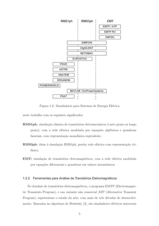 EMTP-RV
EMTDC
PSS/E
ANATEM
EUROSTAG
SIMPOW
NETOMAC
EMTRMS3ph
DIgSILENT
ORGANON
RMS1ph
MATLAB / SimPowerSystems
ASTRE
POWERWORLD
PSAT
EMTP / ATP
Figura 1.2: Simuladores para Sistemas de Energia El´etrica
neste trabalho com os seguintes signiﬁcados:
RMS1ph: simula¸c˜ao cl´assica de transit´orios eletromecˆanicos (curto prazo ou longo
prazo), com a rede el´etrica modelada por equa¸c˜oes alg´ebricas e grandezas
fasoriais, com representa¸c˜ao monof´asica equivalente.
RMS3ph: idem `a simula¸c˜ao RMS1ph, por´em rede el´etrica com representa¸c˜ao tri-
f´asica.
EMT: simula¸c˜ao de transit´orios eletromagn´eticos, com a rede el´etrica modelada
por equa¸c˜oes diferenciais e grandezas em valores instantˆaneos.
1.2.2 Ferramentas para Análise de Transitórios Eletromagnéticos
No dom´ınio de transit´orios eletromagn´eticos, o programa EMTP (Electromagne-
tic Transients Program), e sua variante n˜ao comercial ATP (Alternative Transient
Program), representam o estado da arte, com mais de trˆes d´ecadas de desenvolvi-
mento. Baseados no algoritmo de Dommel [3], s˜ao simuladores el´etricos universais
5
 