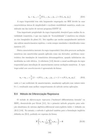 xn = xn−1 +
h
2
[f (tn−1, xn−1, yn−1) + f (tn, xn, yn)] (B.8)
A regra trapezoidal tem sido largamente empregada em SEE devido `as suas
caracter´ısticas ´unicas de simplicidade e excelente estabilidade num´erica, sendo con-
siderada um das raz˜oes de sucesso programa EMTP [4].
Uma importante propriedade da regra trapezoidal, desej´avel para an´alise da es-
tabilidade transit´oria, ´e que sua regi˜ao de “A-estabilidade” ´e sim´etrica em rela¸c˜ao
ao eixo imagin´ario do plano hλ. Isto signiﬁca que modos marginalmente inst´aveis
n˜ao sofrem amortecimentos esp´urios, e ser˜ao sempre simulados e identiﬁcados como
inst´aveis [17].
Outra caracter´ıstica inerente da regra trapezoidal ´e fato dela provocar oscila¸c˜oes
num´ericas n˜ao amortecidas quando aplicada como um derivador, problema carac-
ter´ıstico das simula¸c˜oes de transit´orios eletromagn´eticos, quando indutˆancias s˜ao
modeladas na rede el´etrica. A referˆencia [112] discute a usual modiﬁca¸c˜ao da regra
trapezoidal para introdu¸c˜ao de amortecimento nestas oscila¸c˜oes num´ericas. A regra
trapezoidal com amortecimento ´e apresentada da forma:
xn = xn−1 +
h
2
[(1 − α) f (tn−1, xn−1, yn−1) + (1 + α) f (tn, xn, yn)] (B.9)
onde α ´e um coeﬁciente de amortecimento, usualmente aplicado com valores entre
0 e 1, resultando num melhor comportamento do m´etodo nestas aplica¸c˜oes.
B.6 Método de Diferenciação Regressiva
O m´etodo de diferencia¸c˜ao regressiva (“backward diﬀerentiation formula” ou
BDF), desenvolvido por Gear [111], foi o primeiro m´etodo proposto para solu-
¸c˜ao simultˆanea do sistema alg´ebrico-diferencial semi-expl´ıcito ´ındice 1 deﬁnido em
(B.5) [110]. No entanto, o m´etodo ´e aplic´avel tamb´em para a formula¸c˜ao impl´ıcita
deﬁnida em (B.3), podendo ser expresso da forma:
F tn, xn,
1
β0h
k
j=0
αjxn−j = 0 (B.10)
194
 