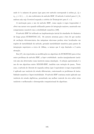 onde k ´e o n´umero de passos (que para este m´etodo corresponde `a ordem p), β0 e
αj, j = 0, 1, . . . , k, s˜ao coeﬁcientes do m´etodo BDF. O m´etodo ´e est´avel para k ≤ 6,
embora n˜ao seja A-est´avel segundo o crit´erio de Dahlquist para k > 2.
A motiva¸c˜ao para o uso do m´etodo BDF, como op¸c˜ao `a regra trapezoidal, ´e
obter um menor erro quando utilizando passos de integra¸c˜ao maiores, mantendo um
compromisso razo´avel com a estabilidade num´erica [109].
O m´etodo BDF foi utilizado na implementa¸c˜ao inicial do simulador de dinˆamica
de longo prazo EUROSTAG [15]. Os autores atentam para o fato de que modos
de oscila¸c˜ao eletromecˆanica das m´aquinas s´ıncronas podem estar localizados em
regi˜oes de instabilidade do m´etodo, gerando instabilidade num´erica para passos de
integra¸c˜ao superiores a cerca de 100ms, a menos que k seja limitado a 2 nesta
situa¸c˜ao.
Em [17], s˜ao reportadas as modiﬁca¸c˜oes no algoritmo do EUROSTAG para evitar
outro problema do m´etodo BDF, a hiper-estabilidade: modos marginalmente inst´a-
veis n˜ao s˜ao detectados como inst´aveis numa simula¸c˜ao. A solu¸c˜ao apresentada ´e o
uso do um algoritmo misto ADAMS-BDF, tamb´em com varia¸c˜ao de passo. Neste
caso, o m´etodo de Adams de segunda ordem (que ´e equivalente `a regra trapezoidal)
´e aplicado nas vari´aveis de estado diferenciais, contornando os problemas de insta-
bilidade num´erica e hiper-estabilidade. O m´etodo BDF continua sendo aplicado nas
vari´aveis de estado alg´ebricas, permitindo um melhor controle do erro sobre estas
vari´aveis e melhorando o desempenho computacional do algoritmo.
195
 