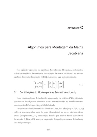 APÊNDICE C
Algoritmos para Montagem da Matriz
Jacobiana
Este apˆendice apresenta os algoritmos baseados em diferencia¸c˜ao autom´atica,
utilizados no c´alculo das derivadas e montagem da matriz jacobiana J do sistema
alg´ebrico-diferencial linearizado (2.3)-(2.4), repetido aqui por conveniˆencia:
⎡
⎣
F (x, V)
g (x, V)
⎤
⎦ = −
⎡
⎣
J1 J2
J3 J4
⎤
⎦
⎡
⎣
Δx
ΔV
⎤
⎦ (C.1)
C.1 Contribuições do Modelo para as Submatrizes J1 e J2
Estas contribui¸c˜oes de derivadas s˜ao armazenadas em objetos dFdX e calculadas
por meio de um objeto dP associado a cada vari´avel interna ao modelo deﬁnindo
uma equa¸c˜ao alg´ebrica ou diferencial algebrizada.
Para ilustrar o funcionamento das classes dFdX e dP, seja a fun¸c˜ao y = f (x1, x2, x3),
onde y ´e uma vari´avel de sa´ıda de bloco (dependente), x1, x2, x3 s˜ao vari´aveis de
estado (independentes), e f uma fun¸c˜ao deﬁnida por meio de blocos construtivos
do modelo. A Figura C.1 mostra a composi¸c˜ao destes objetos para as derivadas de
uma fun¸c˜ao exemplo.
196
 