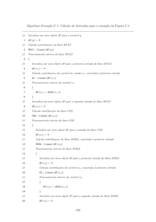 Algoritmo Exemplo C.1: C´alculo de derivadas para o exemplo da Figura C.1
// Inicializa um novo objeto dP para a vari´avel y
1 dP (y) ← 0
// Calcula contribui¸c˜oes do bloco MULT
2 MULT :: linear (dP (y))
// Processamento interno do bloco MULT
3 {
// Inicializa um novo objeto dP para a primeira entrada do bloco MULT
4 dP (x1) ← 0
// Calcula contribui¸c˜oes da vari´avel de estado x1, conectada `a primeira entrada
5 X1 :: linear (dP (x1))
// Processamento interno da vari´avel x1
6 {
7 dP (x1) ← dFdX (x1, 1)
8 }
// Inicializa um novo objeto dP para a segunda entrada do bloco MULT
9 dP (x5) ← 0
// Calcula contribui¸c˜oes do bloco COS
10 COS :: linear (dP (x5))
// Processamento interno do bloco COS
11 {
// Inicializa um novo objeto dP para a entrada do bloco COS
12 dP (x4) ← 0
// Calcula contribui¸c˜oes do bloco SOMA, conectado `a primeira entrada
13 SOMA :: linear (dP (x4))
// Processamento interno do bloco SOMA
14 {
// Inicializa um novo objeto dP para a primeira entrada do bloco SOMA
15 dP (x2) ← 0
// Calcula contribui¸c˜oes da vari´avel x2, conectada `a primeira entrada
16 X2 :: linear (dP (x2))
// Processamento interno da vari´avel x2
17 {
18 dP (x2) ← dFdX (x2, 1)
19 }
// Inicializa um novo objeto dP para a segunda entrada do bloco SOMA
20 dP (x3) ← 0
198
 