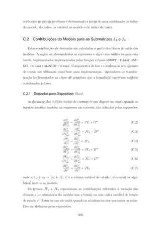 coeﬁciente na matriz jacobiana ´e determinada a partir de uma combina¸c˜ao do ´ındice
do modelo, do ´ındice da vari´avel no modelo e do ´ındice da barra.
C.2 Contribuições do Modelo para as Submatrizes J3 e J4
Estas contribui¸c˜oes de derivadas s˜ao calculadas a partir dos blocos de sa´ıda dos
modelos. A seguir s˜ao desenvolvidas as express˜oes e algoritmos utilizados para esta
tarefa, implementados implementados pelas fun¸c˜oes virtuais oSHUNT::linear, oSE-
RIE::linear e oLOGICO::linear. Componentes de fase e coordenadas retangulares
de tens˜ao s˜ao utilizadas como base para implementa¸c˜ao. Operadores de transfor-
ma¸c˜ao implementados na classe dP permitem que a formula¸c˜ao empregue tamb´em
coordenadas polares.
C.2.1 Derivadas para Dispositivos Shunt
As derivadas das inje¸c˜oes nodais de corrente de um dispositivo shunt, quando as
inje¸c˜oes internas tamb´em s˜ao expressas em corrente, s˜ao deﬁnidas pelas express˜oes:
∂Is
re
∂V t
re
=
∂ ˆIs
re
∂V t
re
+ JY1 + Gst
(C.2)
∂Is
re
∂V t
im
=
∂ ˆIs
re
∂V t
im
+ JY2 − Bst
(C.3)
∂Is
re
∂xi
=
∂ ˆIs
re
∂xi
+ JY3 (C.4)
∂Is
im
∂V t
re
=
∂ ˆIs
im
∂V t
re
+ JY4 + Bst
(C.5)
∂Is
im
∂V t
im
=
∂ ˆIs
im
∂V t
im
+ JY5 + Gst
(C.6)
∂Is
im
∂xi
=
∂ ˆIs
im
∂xi
+ JY6 (C.7)
onde s, t, j ∈ αP = {a, b, c}, xi
´e a i-´esima vari´avel de estado (diferencial ou alg´e-
brica) interna ao modelo.
Os termos JY1 a JY6 representam as contribui¸c˜oes referentes `a varia¸c˜ao dos
elementos de admitˆancia do modelo com a tens˜ao ou com outra vari´avel de estado
de estado xi
. Estes termos s˜ao nulos quando as admitˆancias s˜ao constantes ou nulas.
Eles s˜ao deﬁnidos pelas express˜oes:
200
 