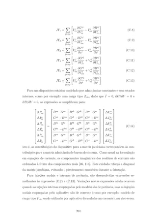 JY1 =
j∈αP
V j
re
∂Gsj
∂V t
re
− V j
im
∂Bsj
∂V t
re
(C.8)
JY2 =
j∈αP
V j
re
∂Gsj
∂V t
im
− V j
im
∂Bsj
∂V t
im
(C.9)
JY3 =
j∈αP
V j
re
∂Gsj
∂xi
− V j
im
∂Bsj
∂xi
(C.10)
JY4 =
j∈αP
V j
im
∂Gsj
∂V t
re
+ V j
re
∂Bsj
∂V t
re
(C.11)
JY5 =
j∈αP
V j
im
∂Gsj
∂V t
im
+ V j
re
∂Bsj
∂V t
im
(C.12)
JY6 =
j∈αP
V j
im
∂Gsj
∂xi
+ V j
re
∂Bsj
∂xi
(C.13)
Para um dispositivo est´atico modelado por admitˆancias constantes e sem estados
internos, como por exemplo uma carga tipo Zcte, dado que ˆI = 0, ∂G/∂V = 0 e
∂B/∂V = 0, as express˜oes se simpliﬁcam para:
⎡
⎢
⎢
⎢
⎢
⎢
⎢
⎢
⎢
⎢
⎢
⎢
⎢
⎣
ΔIa
im
ΔIa
re
ΔIb
im
ΔIb
re
ΔIc
im
ΔIc
re
⎤
⎥
⎥
⎥
⎥
⎥
⎥
⎥
⎥
⎥
⎥
⎥
⎥
⎦
=
⎡
⎢
⎢
⎢
⎢
⎢
⎢
⎢
⎢
⎢
⎢
⎢
⎢
⎣
Baa
Gaa
Bab
Gab
Bac
Gac
Gaa
−Baa
Gab
−Bab
Gac
−Bac
Bba
Gba
Bbb
Gbb
Bbc
Gbc
Gba
−Bba
Gbb
−Bbb
Gbc
−Bbc
Bca
Gca
Bcb
Gcb
Bcc
Gcc
Gca
−Bca
Gcb
−Bcb
Gcc
−Bcc
⎤
⎥
⎥
⎥
⎥
⎥
⎥
⎥
⎥
⎥
⎥
⎥
⎥
⎦
⎡
⎢
⎢
⎢
⎢
⎢
⎢
⎢
⎢
⎢
⎢
⎢
⎢
⎣
ΔV a
re
ΔV a
im
ΔV b
re
ΔV b
im
ΔV c
re
ΔV c
im
⎤
⎥
⎥
⎥
⎥
⎥
⎥
⎥
⎥
⎥
⎥
⎥
⎥
⎦
(C.14)
isto ´e, as contribui¸c˜oes do dispositivo para a matriz jacobiana correspondem `as con-
tribui¸c˜oes para a matriz admitˆancia de barras do sistema. Como usual na formula¸c˜ao
em equa¸c˜oes de corrente, os componentes imagin´arios dos res´ıduos de corrente s˜ao
ordenados `a frente dos componentes reais [46, 113]. Este cuidado refor¸ca a diagonal
da matriz jacobiana, evitando o pivoteamento num´erico durante a fatora¸c˜ao.
Para inje¸c˜oes nodais e internas de potˆencia, s˜ao desenvolvidas express˜oes se-
melhantes `as express˜oes (C.2) a (C.13). Varia¸c˜oes nestas express˜oes ainda ocorrem
quando as inje¸c˜oes internas empregadas pelo modelo s˜ao de potˆencia, mas as inje¸c˜oes
nodais empregadas pelo aplicativo s˜ao de corrente (como por exemplo, modelo de
carga tipo Pcte sendo utilizado por aplicativo formulado em corrente), ou vice-versa.
201
 