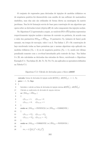 O conjunto de express˜oes para derivadas de inje¸c˜oes de modelos trif´asicos ou
de sequˆencia positiva foi desenvolvido com aux´ılio de um software de matem´atica
simb´olica, mas elas n˜ao s˜ao utilizadas de forma direta na montagem da matriz
jacobiana. Sua lei de forma¸c˜ao serviu de base para constru¸c˜ao de um algoritmo que
opera sobre as derivadas totais (objetos dP) de cada componente das inje¸c˜oes nodais.
No Algoritmo C.2 apresentado a seguir, as vari´aveis INJ e INJ podem representar
respectivamente inje¸c˜oes nodais e internas de corrente ou potˆencia, de acordo com
o valor dos parˆametros INJtipo e INJtipo. O parˆametro NF (n´umero de fases) pode
assumir, em tempo de execu¸c˜ao, valor 1 ou 3. Nas linhas 1, 27 e 50, constru¸c˜oes de
la¸co envolvendo todas as fases permitem que o mesmo algoritmo seja aplicado em
modelos trif´asicos (NF = 3) ou de sequˆencia positiva (NF = 1), sendo este ´ultimo
penalizado somente com o overhead introduzido pelo controle do la¸co. Nas linhas
3 e 29, s˜ao calculadas as derivadas das entradas do bloco, envolvendo o Algoritmo
Exemplo C.1. Nas linhas 25, 26, 71, 72, 73 e 74, s˜ao aplicados os operadores deﬁnidos
na Tabela C.1.
Algoritmo C.2: C´alculo de derivadas para o bloco oSHUNT
entrada: Listas de derivadas de inje¸c˜ao nodal dP(INJi
re), dP(INJi
im), i = 1, NF
1 para i = 1, NF fa¸ca
2 {
3 Inicialize e calcule as listas de derivadas de inje¸c˜ao interna dP(INJ
i
re), dP(INJ
i
im)
// Calcula os coeﬁcientes de derivada de inje¸c˜ao interna:
4 se ( INJtipo = INJtipo )
5 {
6 cftre,re = 1, cftre,im = 0
7 cftim,re = 0, cftim,im = 1
8 }
9 sen˜ao se ( INJtipo = POTENCIA ) e ( INJtipo = CORRENTE )
10 {
11 cftre,re = V i
re, cftre,im = V i
im
12 cftim,re = V i
im, cftim,im = −V i
re
13 }
14 sen˜ao se ( INJtipo = CORRENTE ) e ( INJtipo = POTENCIA )
15 {
16 cte1 = 1/ V i
re
2
+ V i
im
2
202
 