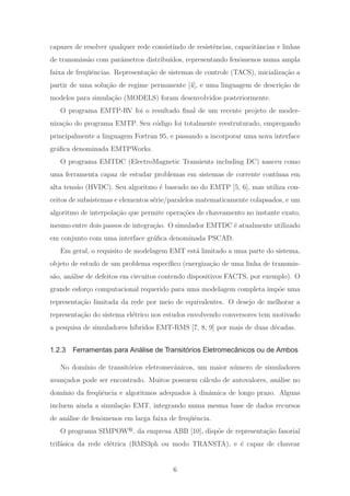 capazes de resolver qualquer rede consistindo de resistˆencias, capacitˆancias e linhas
de transmiss˜ao com parˆametros distribu´ıdos, representando fenˆomenos numa ampla
faixa de freq¨uˆencias. Representa¸c˜ao de sistemas de controle (TACS), inicializa¸c˜ao a
partir de uma solu¸c˜ao de regime permanente [4], e uma linguagem de descri¸c˜ao de
modelos para simula¸c˜ao (MODELS) foram desenvolvidos posteriormente.
O programa EMTP-RV foi o resultado ﬁnal de um recente projeto de moder-
niza¸c˜ao do programa EMTP. Seu c´odigo foi totalmente reestruturado, empregando
principalmente a linguagem Fortran 95, e passando a incorporar uma nova interface
gr´aﬁca denominada EMTPWorks.
O programa EMTDC (ElectroMagnetic Transients including DC) nasceu como
uma ferramenta capaz de estudar problemas em sistemas de corrente cont´ınua em
alta tens˜ao (HVDC). Seu algoritmo ´e baseado no do EMTP [5, 6], mas utiliza con-
ceitos de subsistemas e elementos s´erie/paralelos matematicamente colapsados, e um
algoritmo de interpola¸c˜ao que permite opera¸c˜oes de chaveamento no instante exato,
mesmo entre dois passos de integra¸c˜ao. O simulador EMTDC ´e atualmente utilizado
em conjunto com uma interface gr´aﬁca denominada PSCAD.
Em geral, o requisito de modelagem EMT est´a limitado a uma parte do sistema,
objeto de estudo de um problema espec´ıﬁco (energiza¸c˜ao de uma linha de transmis-
s˜ao, an´alise de defeitos em circuitos contendo dispositivos FACTS, por exemplo). O
grande esfor¸co computacional requerido para uma modelagem completa imp˜oe uma
representa¸c˜ao limitada da rede por meio de equivalentes. O desejo de melhorar a
representa¸c˜ao do sistema el´etrico nos estudos envolvendo conversores tem motivado
a pesquisa de simuladores h´ıbridos EMT-RMS [7, 8, 9] por mais de duas d´ecadas.
1.2.3 Ferramentas para Análise de Transitórios Eletromecânicos ou de Ambos
No dom´ınio de transit´orios eletromecˆanicos, um maior n´umero de simuladores
avan¸cados pode ser encontrado. Muitos possuem c´alculo de autovalores, an´alise no
dom´ınio da freq¨uˆencia e algoritmos adequados `a dinˆamica de longo prazo. Alguns
incluem ainda a simula¸c˜ao EMT, integrando numa mesma base de dados recursos
de an´alise de fenˆomenos em larga faixa de freq¨uˆencia.
O programa SIMPOW , da empresa ABB [10], disp˜oe de representa¸c˜ao fasorial
trif´asica da rede el´etrica (RMS3ph ou modo TRANSTA), e ´e capaz de chavear
6
 