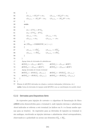 54 }
55 cftre,Vre
= 2V i
reGij
+ cte7, cftre,Vim
= 2V i
imGij
+ cte8
56 cftim,Vre
= −2V i
reBij
− cte8, cftim,Vim
= −2V i
imBij
+ cte7
57 }
58 sen˜ao
59 {
60 cte7 = Gij
V i
re + Bij
V i
im
61 cte8 = Gij
V i
im − Bij
V i
re
62 cftre,Vre
= cte7, cftre,Vim
= cte8
63 cftim,Vre
= cte8, cftim,Vim
= −cte7
64 }
65 se ( INJtipo = CORRENTE ) e ( i = j )
66 {
67 cftre,Vre
+= INJ
i
re, cftre,Vim
+= INJ
i
im
68 cftim,Vre
−= INJ
i
im, cftim,Vim
+= INJ
i
re
69 }
70 }
// Agrega listas de derivadas de admitˆancias:
71 dP(INJi
re) ← cftre,G × dP(Gij
), dP(INJi
re) ← cftre,B × dP(Bij
)
72 dP(INJi
im) ← cftim,G × dP(Gij
), dP(INJi
im) ← cftim,B × dP(Bij
)
// Agrega derivadas de tens˜ao terminal:
73 dP(INJi
re) ← dFdX(V j
re, cftre,Vre
), dP(INJi
re) ← dFdX(V j
im, cftre,Vim
)
74 dP(INJi
im) ← dFdX(V j
re, cftim,Vre
), dP(INJi
im) ← dFdX(V j
im, cftim,Vim
)
75 }
76 }
77 Elimine de dP (INJ) derivadas em rela¸c˜ao a vari´aveis indesejadas (referˆencias, etc.)
sa´ıda: Listas de derivadas de inje¸c˜ao nodal dP (INJ) com as contribui¸c˜oes do modelo shunt
C.2.2 Derivadas para Dispositivos Série
As express˜oes para inje¸c˜oes de corrente e o algoritmo de lineariza¸c˜ao do bloco
oSERIE ser˜ao desenvolvidos para o terminal k, onde inje¸c˜oes internas e admitˆancias
shunt indicadas se referem a este terminal (os ´ındices em k e m foram usados ape-
nas para as tens˜oes). As express˜oes para as derivadas de inje¸c˜oes no terminal m
s˜ao an´alogas, envolvendo as inje¸c˜oes internas e admitˆancias shunt correspondentes,
observando-se a polaridade no acesso aos elementos Gij
ser e Bij
ser.
204
 