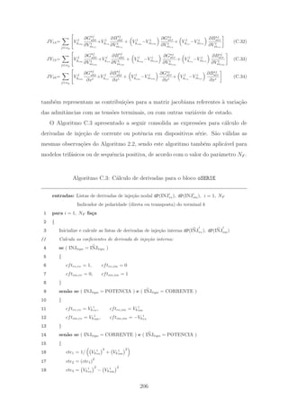 JY14=
j∈αp
V j
kim
∂Gsj
sht
∂V t
mre
+V j
kre
∂Bsj
sht
∂V t
mre
+ V j
kim
−V j
mim
∂Gsj
ser
∂V t
mre
+ V j
kre
−V j
mre
∂Bsj
ser
∂V t
mre
(C.32)
JY15=
j∈αp
V j
kim
∂Gsj
sht
∂V t
mim
+V j
kre
∂Bsj
sht
∂V t
mim
+ V j
kim
−V j
mim
∂Gsj
ser
∂V t
mim
+ V j
kre
−V j
mre
∂Bsj
ser
∂V t
mim
(C.33)
JY16=
j∈αp
V j
kim
∂Gsj
sht
∂xi
+V j
kre
∂Bsj
sht
∂xi
+ V j
kim
−V j
mim
∂Gsj
ser
∂xi
+ V j
kre
−V j
mre
∂Bsj
ser
∂xi
(C.34)
tamb´em representam as contribui¸c˜oes para a matriz jacobiana referentes `a varia¸c˜ao
das admitˆancias com as tens˜oes terminais, ou com outras vari´aveis de estado.
O Algoritmo C.3 apresentado a seguir consolida as express˜oes para c´alculo de
derivadas de inje¸c˜ao de corrente ou potˆencia em dispositivos s´erie. S˜ao v´alidas as
mesmas observa¸c˜oes do Algoritmo 2.2, sendo este algoritmo tamb´em aplic´avel para
modelos trif´asicos ou de sequˆencia positiva, de acordo com o valor do parˆametro NF .
Algoritmo C.3: C´alculo de derivadas para o bloco oSERIE
entradas: Listas de derivadas de inje¸c˜ao nodal dP(INJi
re), dP(INJi
im), i = 1, NF
Indicador de polaridade (direta ou transposta) do terminal k
1 para i = 1, NF fa¸ca
2 {
3 Inicialize e calcule as listas de derivadas de inje¸c˜ao interna dP(INJ
i
re), dP(INJ
i
im)
// Calcula os coeﬁcientes de derivada de inje¸c˜ao interna:
4 se ( INJtipo = INJtipo )
5 {
6 cftre,re = 1, cftre,im = 0
7 cftim,re = 0, cftim,im = 1
8 }
9 sen˜ao se ( INJtipo = POTENCIA ) e ( INJtipo = CORRENTE )
10 {
11 cftre,re = Vk
i
re, cftre,im = Vk
i
im
12 cftim,re = Vk
i
im, cftim,im = −Vk
i
re
13 }
14 sen˜ao se ( INJtipo = CORRENTE ) e ( INJtipo = POTENCIA )
15 {
16 cte1 = 1/ Vk
i
re
2
+ Vk
i
im
2
17 cte2 = (cte1)
2
18 cte3 = Vk
i
re
2
− Vk
i
im
2
206
 