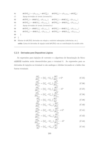 91 dP(INJi
im) ← cftim,Gsht
× dP(Gij
sht), dP(INJi
im) ← cftim,Bsht
× dP(Bij
sht)
// Agrega derivadas de tens˜ao (terminal k):
92 dP(INJi
re) ← dFdX(Vk
j
re, cftre,Vkre
), dP(INJi
re) ← dFdX(Vk
j
im, cftre,Vkim
)
93 dP(INJi
im) ← dFdX(Vk
j
re, cftim,Vkre
), dP(INJi
im) ← dFdX(Vk
j
im, cftim,Vkim
)
// Agrega derivadas de tens˜ao (terminal m):
94 dP(INJi
re) ← dFdX(Vm
j
re, cftre,Vmre
), dP(INJi
re) ← dFdX(Vm
j
im, cftre,Vmim
)
95 dP(INJi
im) ← dFdX(Vm
j
re, cftim,Vmre
), dP(INJi
im) ← dFdX(Vm
j
im, cftim,Vmim
)
96 }
97 }
98 Elimine de dP (INJ) derivadas em rela¸c˜ao a vari´aveis indesejadas (referˆencias, etc.)
sa´ıda: Listas de derivadas de inje¸c˜ao nodal dP (INJ) com as contribui¸c˜oes do modelo s´erie
C.2.3 Derivadas para Dispositivos Lógicos
As express˜oes para inje¸c˜oes de corrente e o algoritmo de lineariza¸c˜ao do bloco
oLOGICO tamb´em ser˜ao desenvolvidos para o terminal k. As express˜oes para as
derivadas de inje¸c˜oes no terminal m s˜ao an´alogas e obtidas trocando-se o ´ındice das
barras terminais.
∂Is
re
∂V s
kre
= V s
kre
−V s
mre
∂Gs
∂V s
kre
+ Gs
(C.35)
∂Is
re
∂V t
kim
= V s
kre
−V s
mre
∂Gs
∂V s
kim
(C.36)
∂Is
re
∂V t
mre
= V s
kre
−V s
mre
∂Gs
∂V s
mre
− Gs
(C.37)
∂Is
re
∂V t
mim
= V s
kre
−V s
mre
∂Gs
∂V s
mim
(C.38)
∂Is
re
∂xi
= V s
kre
−V s
mre
∂Gs
∂xi
(C.39)
∂Is
im
∂V t
kre
= V s
kim
−V s
mim
∂Gs
∂V s
kre
(C.40)
∂Is
im
∂V t
kim
= V s
kim
−V s
mim
∂Gs
∂V s
kim
+ Gs
(C.41)
∂Is
im
∂V t
mre
= V s
kim
−V s
mim
∂Gs
∂V s
mre
(C.42)
∂Is
im
∂V t
mim
= V s
kim
−V s
mim
∂Gs
∂V s
mim
− Gs
(C.43)
∂Is
im
∂xi
= V s
kim
−V s
mim
∂Gs
∂xi
(C.44)
209
 