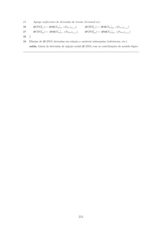 // Agrega coeﬁcientes de derivadas de tens˜ao (terminal m):
26 dP(INJi
re) ← dFdX(Vm
i
re, cftre,Vmre
), dP(INJi
re) ← dFdX(Vm
i
im, cftre,Vmim
)
27 dP(INJi
im) ← dFdX(Vm
i
re, cftim,Vmre
), dP(INJi
im) ← dFdX(Vm
i
im, cftim,Vmim
)
28 }
29 Elimine de dP (INJ) derivadas em rela¸c˜ao a vari´aveis indesejadas (referˆencias, etc.)
sa´ıda: Listas de derivadas de inje¸c˜ao nodal dP (INJ) com as contribui¸c˜oes do modelo l´ogico
211
 
