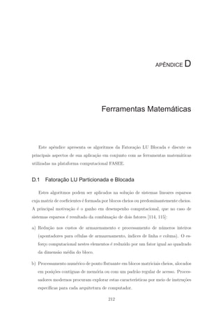 APÊNDICE D
Ferramentas Matemáticas
Este apˆendice apresenta os algoritmos da Fatora¸c˜ao LU Blocada e discute os
principais aspectos de sua aplica¸c˜ao em conjunto com as ferramentas matem´aticas
utilizadas na plataforma computacional FASEE.
D.1 Fatoração LU Particionada e Blocada
Estes algoritmos podem ser aplicados na solu¸c˜ao de sistemas lineares esparsos
cuja matriz de coeﬁcientes ´e formada por blocos cheios ou predominantemente cheios.
A principal motiva¸c˜ao ´e o ganho em desempenho computacional, que no caso de
sistemas esparsos ´e resultado da combina¸c˜ao de dois fatores [114, 115]:
a) Redu¸c˜ao nos custos de armazenamento e processamento de n´umeros inteiros
(apontadores para c´elulas de armazenamento, ´ındices de linha e coluna). O es-
for¸co computacional nestes elementos ´e reduzido por um fator igual ao quadrado
da dimens˜ao m´edia do bloco.
b) Processamento num´erico de ponto ﬂutuante em blocos matriciais cheios, alocados
em posi¸c˜oes cont´ıguas de mem´oria ou com um padr˜ao regular de acesso. Proces-
sadores modernos procuram explorar estas caracter´ısticas por meio de instru¸c˜oes
espec´ıﬁcas para cada arquitetura de computador.
212
 