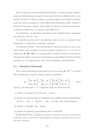 Cabe ressaltar que rotinas modernas para solu¸c˜ao de sistemas lineares esparsos,
ainda que elaboradas para uso geral e sem requerer blocos pr´e-deﬁnidos (isto ´e, com
entrada de dados de valores escalares), procuram explorar estes fatores de desem-
penho por meio do emprego de rotinas BLAS para submatrizes cheias, durante os
processo de fatora¸c˜ao e solu¸c˜ao. Duas classes de m´etodos se destacam nesta linha,
os m´etodos multifrontais e os m´etodos supernodais [114].
A terminologia e os algoritmos apresentados neste apˆendice foram condensados
das referˆencias [116, 117, 118].
Um algoritmo particionado ´e um algoritmo escalar em que as opera¸c˜oes foram
reagrupadas e reordenadas em opera¸c˜oes matriciais.
Um algoritmo blocado1
´e uma generaliza¸c˜ao do algoritmo escalar em que as ope-
ra¸c˜oes b´asicas sobre escalares se tornam opera¸c˜oes matriciais (α + β, αβ e α/β se
tornam A + B, AB e AB−1
), e as propriedades matriciais baseadas na estrutura de
elementos n˜ao nulos se tornam as correspondentes propriedades de blocos matriciais
(escalares 0 e 1 se tornam matriz nula e matriz identidade respectivamente).
D.1.1 Fatoração LU Particionada
Uma vers˜ao particionada da fatora¸c˜ao LU para uma matriz A ∈ Rn×n
e um dado
bloco de dimens˜oes r pode ser obtida a partir da express˜ao:
A =
⎡
⎣
A11 A12
A21 A22
⎤
⎦ =
⎡
⎣
L11 0
L21 In−r
⎤
⎦
⎡
⎣
Ir 0
0 B
⎤
⎦
⎡
⎣
U11 U12
0 In−r
⎤
⎦ (D.1)
onde A11 tem dimens˜oes r × r. O algoritmo pode ser escrito da forma:
i) Calcule a fatora¸c˜ao LU do bloco A11 = L11U11;
ii) Resolva os sistemas lineares triangulares com m´ultiplos termos independentes
L11 U12 = A12 e L21 U11 = A21 para U12 e L21 respectivamente;
iii) Calcule a matriz B = A22 − L21L12;
iv) Repita este algoritmo recursivamente sobre a matriz B.
1
Segundo Higham [118], a distin¸c˜ao entre algoritmo particionado e blocado ´e raramente feita
na literatura, sendo o termo blocado (“block algorithm”) comumente empregado para descrever os
dois tipos de algoritmo.
213
 