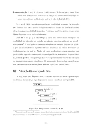 Implementa¸c˜ao 2: A−1
11 ´e calculada explicitamente, de forma que o passo ii) se
torna uma multiplica¸c˜ao matricial e a solu¸c˜ao do sistema linear emprega so-
mente opera¸c˜oes de multiplica¸c˜ao matriz × vetor (BLAS n´ıvel 2).
Duff et al. [116], fazendo uma an´alise da estabilidade num´erica da fatora¸c˜ao
LU, atentam para o fato de que no algoritmo blocado n˜ao h´a um m´etodo realmente
eﬁcaz de garantir estabilidade num´erica. Problemas num´ericos podem ocorrer se os
blocos diagonais forem mal condicionados.
Demmel et al. [117], e Higham [118] fazem uma an´alise mais abrangente da
estabilidade da fatora¸c˜ao LU blocada, no primeiro caso, com vistas ao uso no soft-
ware LAPACK3
. A principal conclus˜ao apresentada ´e que, embora “inst´avel em geral”,
o grau de instabilidade do algoritmo blocado ´e limitado em termos do n´umero de
condicionamento da matriz. Ainda, tal como no algoritmo escalar, matrizes com
propriedades especiais – dominˆancia diagonal por blocos, dominˆancia diagonal esca-
lar, deﬁnida positiva – s˜ao privilegiadas: ou s˜ao perfeitamente est´aveis na fatora¸c˜ao
ou tˆem maior margem de estabilidade. Os autores n˜ao desencorajam sua aplica¸c˜ao,
mas recomendam uma veriﬁca¸c˜ao de res´ıduos a partir do vetor solu¸c˜ao.
D.2 Fatoração LU empregando CAL++
CAL++ (Classes para ´Algebra Linear) ´e o toolkit utilizado por FASEE para solu¸c˜ao
de sistemas lineares [1], e cujo diagrama de classes ´e mostrado na Figura D.1.
CAL++
SisLin
Matriz
Vetor
tipo A, tipo b
tipo A
tipo b
1
2
Figura D.1: Diagrama de classes de CAL++
3
Como software de uso geral, para uso em matrizes cheias e de caracter´ısticas arbitr´arias, LAPACK
n˜ao implementa a fatora¸c˜ao LU blocada, mas sim a vers˜ao particionada.
215
 