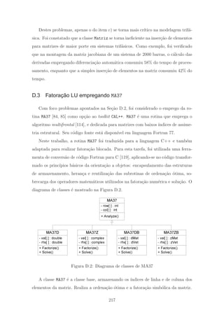 Destes problemas, apenas o do item c) se torna mais cr´ıtico na modelagem trif´a-
sica. Foi constatado que a classe Matriz se torna ineﬁciente na inser¸c˜ao de elementos
para matrizes de maior porte em sistemas trif´asicos. Como exemplo, foi veriﬁcado
que na montagem da matriz jacobiana de um sistema de 2000 barras, o c´alculo das
derivadas empregando diferencia¸c˜ao autom´atica consumiu 58% do tempo de proces-
samento, enquanto que a simples inser¸c˜ao de elementos na matriz consumiu 42% do
tempo.
D.3 Fatoração LU empregando MA37
Com foco problemas apontados na Se¸c˜ao D.2, foi considerado o emprego da ro-
tina MA37 [84, 85] como op¸c˜ao ao toolkit CAL++. MA37 ´e uma rotina que emprega o
algoritmo multifrontal [114], e dedicada para matrizes com baixos ´ındices de assime-
tria estrutural. Seu c´odigo fonte est´a dispon´ıvel em linguagem Fortran 77.
Neste trabalho, a rotina MA37 foi traduzida para a linguagem C++ e tamb´em
adaptada para realizar fatora¸c˜ao blocada. Para esta tarefa, foi utilizada uma ferra-
menta de convers˜ao de c´odigo Fortran para C [119], aplicando-se no c´odigo transfor-
mado os princ´ıpios b´asicos da orienta¸c˜ao a objetos: encapsulamento das estruturas
de armazenamento, heran¸ca e reutiliza¸c˜ao das subrotinas de ordena¸c˜ao ´otima, so-
brecarga dos operadores matem´aticos utilizados na fatora¸c˜ao num´erica e solu¸c˜ao. O
diagrama de classes ´e mostrado na Figura D.2.
MA37
+ Analyze()
MA37D
+ Factorize()
+ Solve()
- row[ ] : int
- col[ ] : int
- val[ ] : double
- rhs[ ] : double
MA37Z
- val[ ] : complex
- rhs[ ] : complex
MA37DB
+ Factorize()
+ Solve()
- val[ ] : dMat
- rhs[ ] : dVet
+ Factorize()
+ Solve()
MA37ZB
+ Factorize()
+ Solve()
- val[ ] : zMat
- rhs[ ] : zVet
Figura D.2: Diagrama de classes de MA37
A classe MA37 ´e a classe base, armazenando os ´ındices de linha e de coluna dos
elementos da matriz. Realiza a ordena¸c˜ao ´otima e a fatora¸c˜ao simb´olica da matriz.
217
 