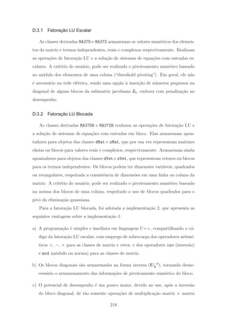 D.3.1 Fatoração LU Escalar
As classes derivadas MA37D e MA37Z armazenam os valores num´ericos dos elemen-
tos da matriz e termos independentes, reais e complexos respectivamente. Realizam
as opera¸c˜oes de fatora¸c˜ao LU e a solu¸c˜ao de sistemas de equa¸c˜oes com entradas es-
calares. A crit´erio do usu´ario, pode ser realizado o pivoteamento num´erico baseado
no m´odulo dos elementos de uma coluna (“threshold pivoting”). Em geral, ele n˜ao
´e necess´ario na rede el´etrica, sendo uma op¸c˜ao `a inser¸c˜ao de n´umeros pequenos na
diagonal de alguns blocos da submatriz jacobiana J1, embora com penaliza¸c˜ao no
desempenho.
D.3.2 Fatoração LU Blocada
As classes derivadas MA37DB e MA37ZB realizam as opera¸c˜oes de fatora¸c˜ao LU e
a solu¸c˜ao de sistemas de equa¸c˜oes com entradas em bloco. Elas armazenam apon-
tadores para objetos das classes dMat e zMat, que por sua vez representam matrizes
cheias ou blocos para valores reais e complexos, respectivamente. Armazenam ainda
apontadores para objetos das classes dVet e zVet, que representam vetores ou blocos
para os termos independentes. Os blocos podem ter dimens˜oes vari´aveis, quadrados
ou retangulares, respeitada a consistˆencia de dimens˜oes em uma linha ou coluna da
matriz. A crit´erio do usu´ario, pode ser realizado o pivoteamento num´erico baseado
na norma dos blocos de uma coluna, respeitado o uso de blocos quadrados para o
pivˆo da elimina¸c˜ao gaussiana.
Para a fatora¸c˜ao LU blocada, foi adotada a implementa¸c˜ao 2, que apresenta as
seguintes vantagens sobre a implementa¸c˜ao 1:
a) A programa¸c˜ao ´e simples e imediata em linguagem C++, compartilhando o c´o-
digo da fatora¸c˜ao LU escalar, com emprego de sobrecarga dos operadores aritm´e-
ticos +, −, × para as classes de matriz e vetor, e dos operadores inv (invers˜ao)
e mod (m´odulo ou norma) para as classes de matriz.
b) Os blocos diagonais s˜ao armazenados na forma inversa (U−1
ii ), tornando desne-
cess´ario o armazenamento das informa¸c˜oes de pivoteamento num´erico do bloco.
c) O potencial de desempenho ´e um pouco maior, devido ao uso, ap´os a invers˜ao
do bloco diagonal, de t˜ao somente opera¸c˜oes de multiplica¸c˜ao matriz × matriz
218
 