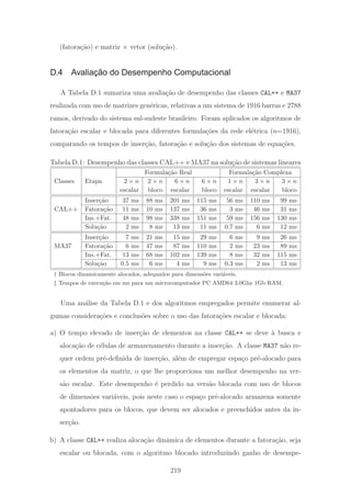 (fatora¸c˜ao) e matriz × vetor (solu¸c˜ao).
D.4 Avaliação do Desempenho Computacional
A Tabela D.1 sumariza uma avalia¸c˜ao de desempenho das classes CAL++ e MA37
realizada com uso de matrizes gen´ericas, relativas a um sistema de 1916 barras e 2788
ramos, derivado do sistema sul-sudeste brasileiro. Foram aplicados os algoritmos de
fatora¸c˜ao escalar e blocada para diferentes formula¸c˜oes da rede el´etrica (n=1916),
comparando os tempos de inser¸c˜ao, fatora¸c˜ao e solu¸c˜ao dos sistemas de equa¸c˜oes.
Tabela D.1: Desempenho das classes CAL++ e MA37 na solu¸c˜ao de sistemas lineares
Formula¸c˜ao Real Formula¸c˜ao Complexa
Classes Etapa 2 × n 2 × n 6 × n 6 × n 1 × n 3 × n 3 × n
escalar bloco escalar bloco escalar escalar bloco
Inser¸c˜ao 37 ms 88 ms 201 ms 115 ms 56 ms 110 ms 99 ms
CAL++ Fatora¸c˜ao 11 ms 10 ms 137 ms 36 ms 3 ms 46 ms 31 ms
Ins.+Fat. 48 ms 98 ms 338 ms 151 ms 59 ms 156 ms 130 ms
Solu¸c˜ao 2 ms 8 ms 13 ms 11 ms 0.7 ms 6 ms 12 ms
Inser¸c˜ao 7 ms 21 ms 15 ms 29 ms 6 ms 9 ms 26 ms
MA37 Fatora¸c˜ao 6 ms 47 ms 87 ms 110 ms 2 ms 23 ms 89 ms
Ins.+Fat. 13 ms 68 ms 102 ms 139 ms 8 ms 32 ms 115 ms
Solu¸c˜ao 0.5 ms 6 ms 4 ms 9 ms 0.3 ms 2 ms 13 ms
† Blocos dinamicamente alocados, adequados para dimens˜oes vari´aveis.
‡ Tempos de execu¸c˜ao em ms para um microcomputador PC AMD64 3.0Ghz 1Gb RAM.
Uma an´alise da Tabela D.1 e dos algoritmos empregados permite enumerar al-
gumas considera¸c˜oes e conclus˜oes sobre o uso das fatora¸c˜oes escalar e blocada:
a) O tempo elevado de inser¸c˜ao de elementos na classe CAL++ se deve `a busca e
aloca¸c˜ao de c´elulas de armazenamento durante a inser¸c˜ao. A classe MA37 n˜ao re-
quer ordem pr´e-deﬁnida de inser¸c˜ao, al´em de empregar espa¸co pr´e-alocado para
os elementos da matriz, o que lhe proporciona um melhor desempenho na ver-
s˜ao escalar. Este desempenho ´e perdido na vers˜ao blocada com uso de blocos
de dimens˜oes vari´aveis, pois neste caso o espa¸co pr´e-alocado armazena somente
apontadores para os blocos, que devem ser alocados e preenchidos antes da in-
ser¸c˜ao.
b) A classe CAL++ realiza aloca¸c˜ao dinˆamica de elementos durante a fatora¸c˜ao, seja
escalar ou blocada, com o algoritmo blocado introduzindo ganho de desempe-
219
 