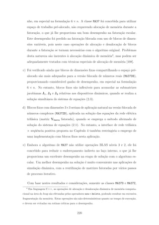 nho, em especial na formula¸c˜ao 6 × n. A classe MA37 foi concebida para utilizar
espa¸co de trabalho pr´e-alocado, n˜ao requerendo aloca¸c˜ao de mem´oria durante a
fatora¸c˜ao, o que j´a lhe proporciona um bom desempenho na fatora¸c˜ao escalar.
Este desempenho foi perdido na fatora¸c˜ao blocada com uso de blocos de dimen-
s˜oes vari´aveis, pois neste caso opera¸c˜oes de aloca¸c˜ao e desaloca¸c˜ao de blocos
durante a fatora¸c˜ao se tornam necess´arias com o algoritmo original. Problemas
desta natureza s˜ao inerentes `a aloca¸c˜ao dinˆamica de mem´oria4
, mas podem ser
adequadamente tratados com t´ecnicas especiais de aloca¸c˜ao de mem´oria [108].
c) Foi veriﬁcado ainda que blocos de dimens˜oes ﬁxas compartilhando o espa¸co pr´e-
alocado s˜ao mais adequados para a vers˜ao blocada de n´umeros reais (MA37DB),
proporcionando consider´avel ganho de desempenho, em especial na formula¸c˜ao
6 × n. No entanto, blocos ﬁxos s˜ao inﬂex´ıveis para acomodar as submatrizes
jacobianas J1, J2 e J3 relativas aos dispositivos dinˆamicos, quando se realiza a
solu¸c˜ao simultˆanea do sistema de equa¸c˜oes (2.3).
d) Blocos ﬁxos com dimens˜oes 3×3 seriam de aplica¸c˜ao natural na vers˜ao blocada de
n´umeros complexos (MA37ZB), aplicada na solu¸c˜ao das equa¸c˜oes da rede el´etrica
trif´asica (matriz Ybarra fatorada), quando se emprega o m´etodo alternado de
solu¸c˜ao do sistema de equa¸c˜oes (2.1). No entanto, a interface de rede trif´asica
× seq¨uˆencia positiva proposta no Cap´ıtulo 4 tamb´em restringiria o emprego de
uma implementa¸c˜ao com blocos ﬁxos nesta aplica¸c˜ao.
e) Embora o algoritmo de MA37 n˜ao utilize opera¸c˜oes BLAS n´ıveis 3 e 2, ele foi
concebido para reduzir o endere¸camento indireto no la¸co interno, o que j´a lhe
proporciona um excelente desempenho na etapa de solu¸c˜ao com o algoritmo es-
calar. Um melhor desempenho na solu¸c˜ao ´e muito conveniente nas aplica¸c˜oes de
simula¸c˜ao dinˆamica, com a reutiliza¸c˜ao de matrizes fatoradas por v´arios passos
de processo iterativo.
Com base nestes resultados e considera¸c˜oes, somente as classes MA37D e MA37Z,
4
Em linguagem C++, as opera¸c˜oes de aloca¸c˜ao e desaloca¸c˜ao dinˆamica de mem´oria computa-
cional na ´area do heap s˜ao efetuadas pelos operadores new e delete, podendo resultar em excessiva
fragmenta¸c˜ao da mem´oria. Estas opera¸c˜oes s˜ao n˜ao-determin´ısticas quanto ao tempo de execu¸c˜ao,
e devem ser evitadas em rotinas cr´ıticas para o desempenho.
220
 