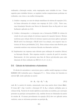 realizando a fatora¸c˜ao escalar, ser˜ao empregadas neste trabalho de tese. Como
sugest˜ao para trabalhos futuros, as seguintes tarefas computacionais poderiam ser
realizadas, com vistas a um melhor desempenho:
i) Avaliar o emprego, no caso de solu¸c˜ao simultˆanea do sistema de equa¸c˜oes (3.5),
da forma alternativa de solu¸c˜ao com emprego de (3.8) e (3.9). Neste caso,
uma formula¸c˜ao blocada com blocos de dimens˜oes ﬁxas em J4 pode ser mais
facilmente aplicada em (3.8).
ii) Avaliar o desempenho e a integra¸c˜ao com a ferramenta FASEE de rotinas do
estado da arte para solu¸c˜ao de sistemas esparsos de equa¸c˜oes lineares. Rotinas
modernas para solu¸c˜ao direta de sistemas esparsos procuram aplicar opera¸c˜oes
BLAS n´ıvel 3 na fatora¸c˜ao e BLAS n´ıvel 2 na solu¸c˜ao, sem requerer uma es-
trutura de blocos pr´e-deﬁnidos [114]. Estas rotinas seriam mais ﬂex´ıveis para
acomodar matrizes com estrutura blocada em dimens˜oes vari´aveis.
iii) Implementar um esquema mais eﬁciente para utiliza¸c˜ao de mem´oria (blocos)
na fatora¸c˜ao blocada. Este esquema envolve o conceito de pool de mem´oria.
Basicamente, ele deve gerenciar uma lista de blocos pr´e-alocados para cada
dimens˜ao de bloco utilizado em SEE (6 × 6, 2 × 2, etc.).
D.5 Cálculo de Autovalores e Autovetores
O c´alculo de autovalores e autovetores para a an´alise modal emprega as rotinas
EISPACK [120] traduzidas para a linguagem C++. Estas rotinas s˜ao baseadas no
m´etodo QR, sendo aplicadas na matriz
A = J1 − J2 × J4
−1
× J3 (D.3)
onde A ´e a matriz de estados, armazenada como uma matriz cheia (classe dMat).
O termo J−1
4 × J3 ´e envolve a fatora¸c˜ao LU de J4 e solu¸c˜oes m´ultiplas para as
colunas de J3. Vari´aveis de estado alg´ebricas associadas aos modelos, por conven¸c˜ao
presentes na parti¸c˜ao correspondente a J1, tamb´em devem ser eliminadas da matriz
de estados A. O mesmo procedimento da equa¸c˜ao (D.3) deve ser aplicado nestas
vari´aveis, como se estivessem presentes na parti¸c˜ao J4.
221
 
